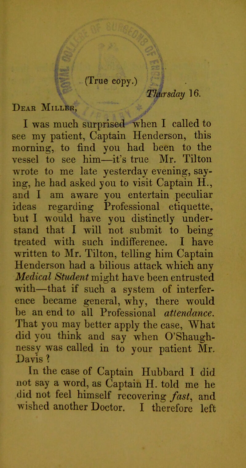 (True copy.) Thiirsday 16. Dear Miller, I was much surprised when I called to see my patient, Captain Henderson, this morning, to find you had been to the vessel to see him—it’s true Mr. Tilton wrote to me late yesterday evening, say- ing, he had asked you to visit Captain H., and I am aware you entertain peculiar ideas regarding Professional etiquette, hut I would have you distinctly under- stand that I will not submit to being treated with such indifference. I have written to Mr. Tilton, telling him Captain Henderson had a bilious attack which any Medical Student might have been entrusted with—that if such a system of interfer- ence became general, why, there would be an end to all Professional attendance. That you may better apply the case. What did you think and say when O’Shaugh- nessy was called in to your patient Mr. Davis % In the case of Captain Hubbard I did not say a word, as Captain H. told me he did not feel himself recovering fast.^ and wished another Doctor. I therefore left