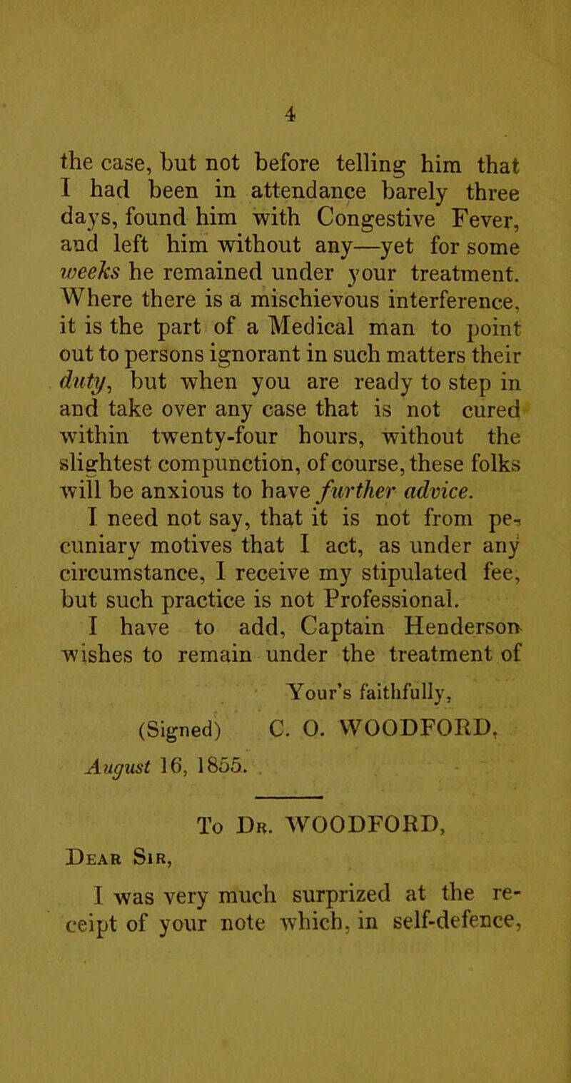 the case, but not before telling him that I had been in attendance barely three days, found him with Congestive Fever, and left him without any—yet for some weeks he remained under your treatment. Where there is a mischievous interference, it is the part of a Medical man to point out to persons ignorant in such matters their duty, but when you are ready to step in and take over any case that is not cured within twenty-four hours, without the slightest compunction, of course, these folks will be anxious to further advice. I need not say, that it is not from pe-< cuniary motives that I act, as under any circumstance, I receive my stipulated fee, but such practice is not Professional. I have to add. Captain Henderson- wishes to remain under the treatment of Your’s faithfully, (Signed) C. O. WOODFORD, August 16, 1855. , To Db. WOODFORD, Dear Sir, I was very much surprized at the re- ceipt of your note which, in self-defence,