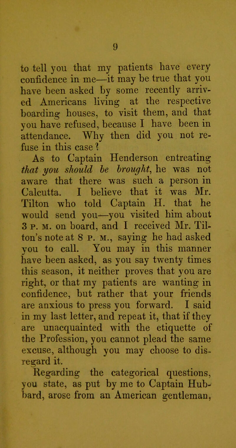 to tell you that my patients have every confidence in me—it may be true that you have been asked by some recently arriv- ed Americans living at the respective boarding houses, to visit them, and that you have refused, because I have been in attendance. Why then did you not re- fuse in this case % As to Captain Henderson entreating that you should be brought, he was not aware that there was such a person in Calcutta. I believe that it was Mr. Tilton who told Captain H. that he would send you—you visited him about 3 p. M. on board, and I received Mr. Til- ton’s noteat 8 p. m., saying he had asked you to call. You may in this manner have been asked, as you say twenty times this season, it neither proves that you are right, or that my patients are wanting in confidence, but rather that your friends are anxious to press you forward. I said in my last letter, and repeat it, that if they are unacquainted with the etiquette of the Profession, you cannot plead the same excuse, although you may choose to dis- regard it. Regarding the categorical questions, you state, as put by me to Captain Hub- bard, arose from an American gentleman,