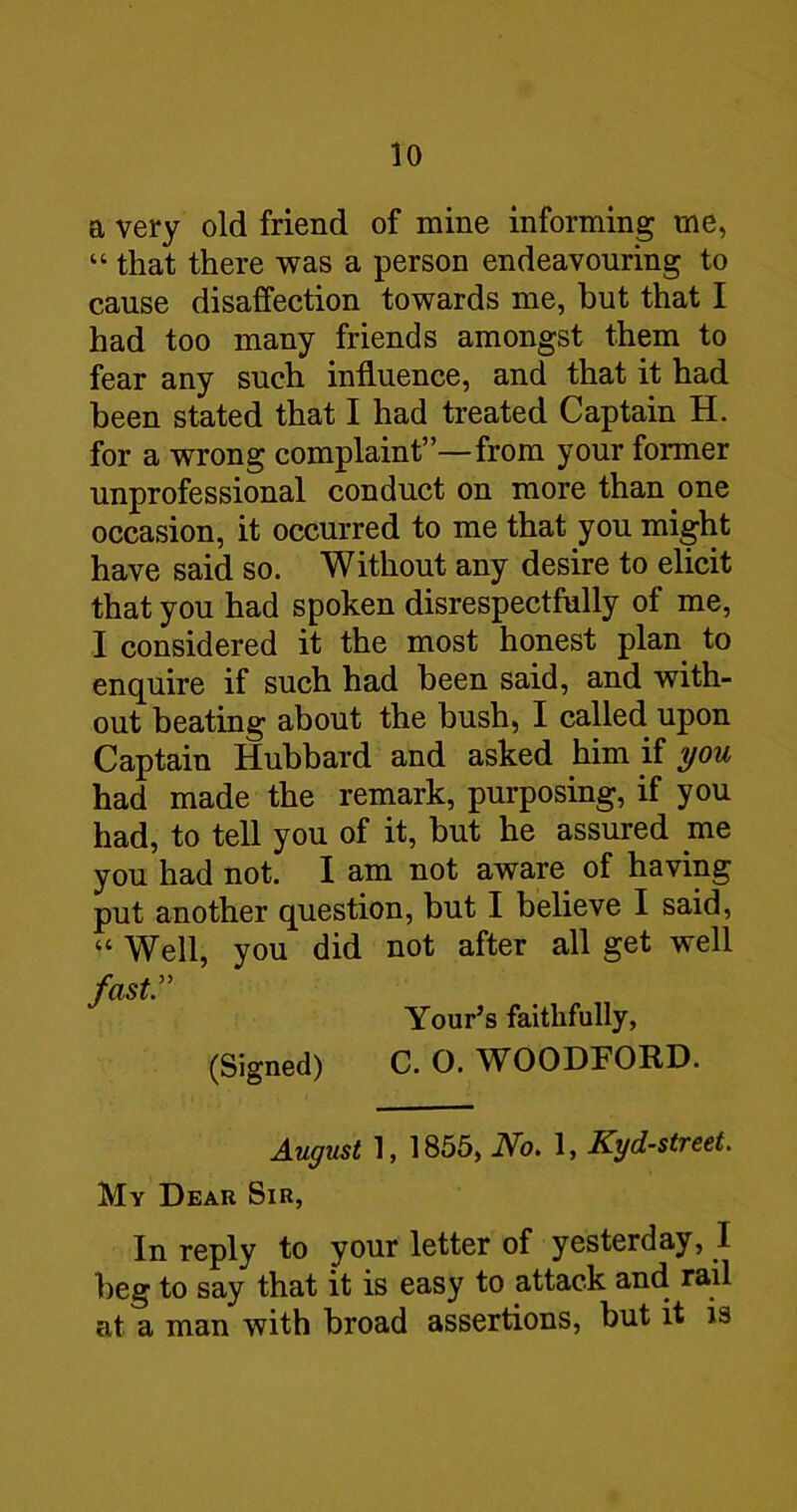 a very old friend of mine informing me, “ that there was a person endeavouring to cause disaffection towards me, hut that I had too many friends amongst them to fear any such influence, and that it had been stated that I had treated Captain H. for a wrong complaint”—from your former unprofessional conduct on more than one occasion, it occurred to me that you might have said so. Without any desire to elicit that you had spoken disrespectfully of me, I considered it the most honest plan to enquire if such had been said, and with- out beating about the bush, I called upon Captain Hubbard and asked him if you had made the remark, purposing, if you had, to tell you of it, but he assured me you had not. I am not aware of having put another question, but I believe I said, “ Well, vou did not after all get well fast Your’s faithfully, (Signed) C. O. WOODFORD. August 1, 1855, No, 1, Kyd-street. My Dear Sir, In reply to your letter of yesterday, I beg to say that it is easy to attack and rail at a man with broad assertions, but it is