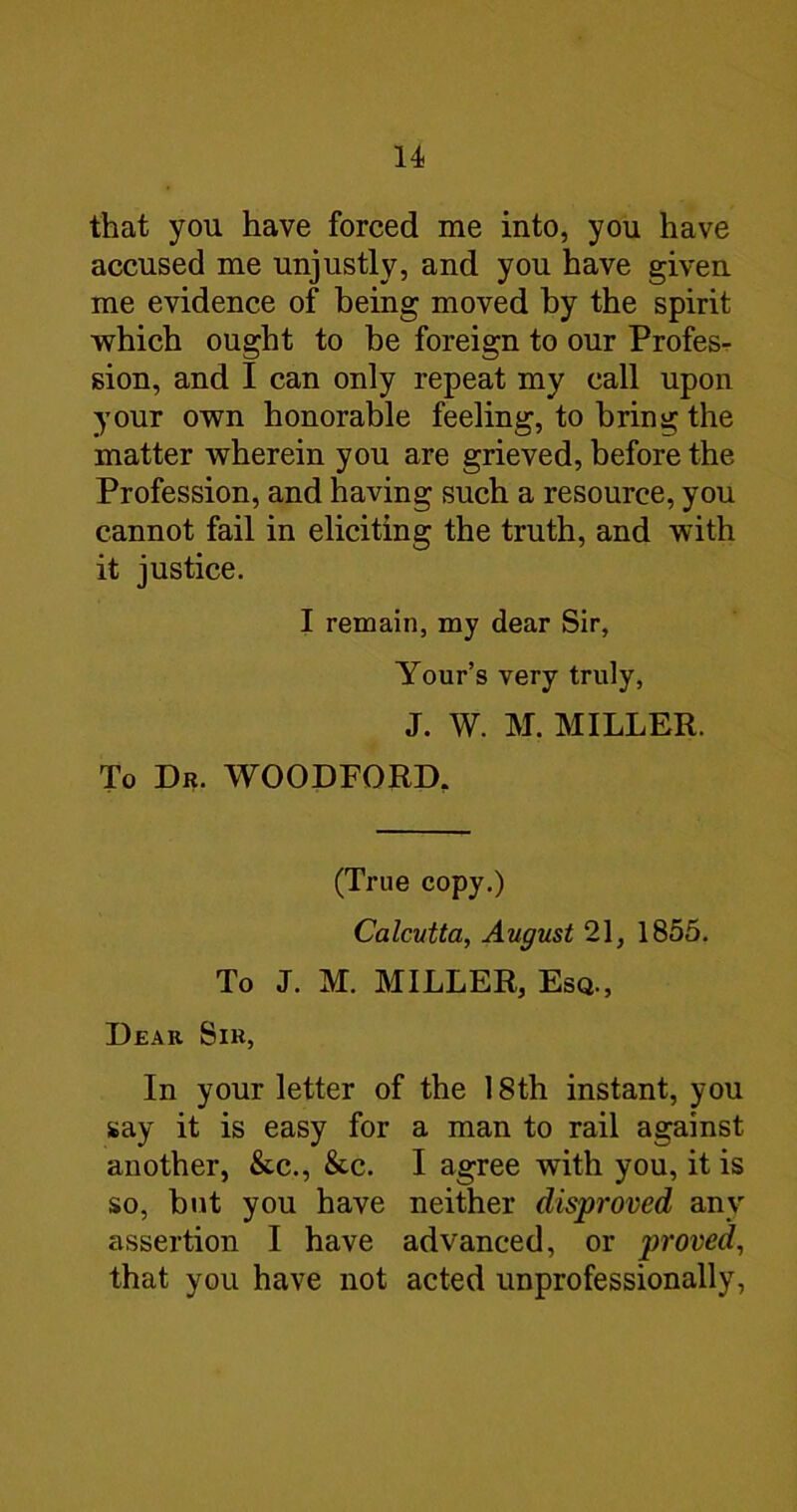 that you have forced me into, you have accused me unjustly, and you have given me evidence of being moved by the spirit which ought to be foreign to our Profesr sion, and I can only repeat my call upon your own honorable feeling, to bring the matter wherein you are grieved, before the Profession, and having such a resource, you cannot fail in eliciting the truth, and with it justice. I remain, my dear Sir, Your’s very truly, J. W. M. MILLER. To Dr. WOODFORD, (True copy.) Calcutta, August 21, 1855. To J. M. MILLER, Esq., Dear Sir, In your letter of the 18th instant, you say it is easy for a man to rail against another, &c., &c. I agree with you, it is so, but you have neither disproved any assertion I have advanced, or proved, that you have not acted unprofessionally,