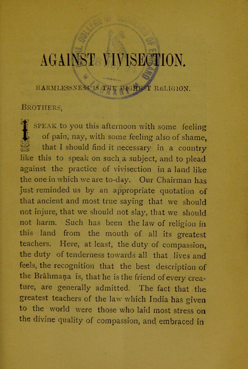 HARMLE3SXE33 IS,THE RELIGION. Brothers, SPEAK to you this afternoon with some feeling of pain, nay, with some feeling also of shame, that I should find it necessary in a country like this to speak on such a subject, and to plead against the practice of vivisection in a land like the one in which we are to-day. Our Chairman has just reminded us by an appropriate quotation of that ancient and most true saying that we should not injure, that we should not sla}^ that we should not harm. Such has been the law of religion in this land from the mouth of all its greatest teachers. Here, at least, the duty of compassion, the duty of tenderness towards all that lives and feels, the recognition that the best description of the Bi&hmana is, that he is the friend of every crea- ture, are generally admitted. The fact that the greatest teachers of the law which India has given to the world were those who laid most stress on the divine quality of compassion, and, embraced in