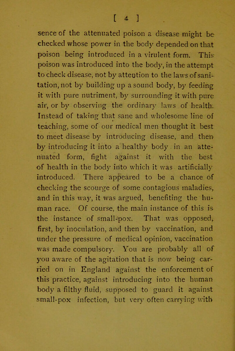 sence of the attenuated poison a disease might be checked whose power in the body depended on that poison being introduced in a virulent form, This*^ poison was introduced into the body, in the attempt to check disease, not by attention to the laws of sani- tation, not by building up a sound body, by feeding it with pure nutriment, by surrounding it with pure air, or by observing the ordinary laws of health. Instead of taking that sane and wholesome line of teaching, some of our medical men thought it best to meet disease b}^ introducing disease, and thei> by introducing it into a healthy body in an atte- nuated form, fight against it with the best of health in the bod}' into which it was artificially introduced. There appeared to be a chance of checking the scourge of some contagious maladies, and in this way, it was argued, benefiting the hu- man race. Of course, the main instance of this is the instance of small-pox. That was opposed, first, by inoculation, and then by vaccination, and under the pressure of medical opinion, vaccination was made compulsory. You are probably all of you aware of the agitation that is now being car- ried on in England against the enforcement of this practice, against introducing into the human body a filthy fluid, supposed to guard it against small-pox infection, but very often carrying with