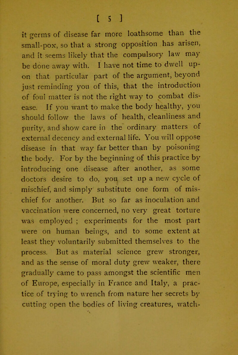 it germs of disease far more loathsome than the small-pox, so that a strong opposition has arisen, and it seems likely that the compulsory law may be done away with. I have not time to dwell up- on that particular part of the argument, beyond just reminding you of this, that the introduction of foul matter is not the right way to combat dis- ease. If you want to make the body healthy, you should follow the laws of health, cleanliness and purit}', and show care in the ordinary matters of external decency and external life. You will oppose disease in that way far better than by poisoning the body. For by the beginning of this practice by introducing one disease after another, as some doctors desire to do, you set up a new cycle of mischief, and simply substitute one form of mis- chief for another. But so far as inoculation and vaccination were concerned, no very great torture was employed ; experiments for the most part were on human beings, and to some extent at least they voluntarily submitted themselves to the process. But as material science grew stronger, and as the sense of moral duty grew weaker, there gradually came to pass amongst the scientific men of Europe, especially in France and Italy, a prac- tice of trying to wrench from nature her secrets by cutting open the bodies of living creatures, watch-