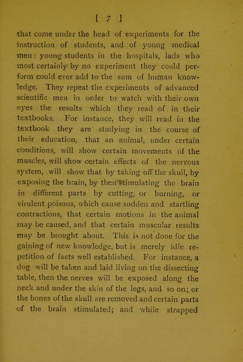 that come under the head of experiments for the instruction of students, and of young medical men : young students in the hospitals, lads who most certainly by no experiment they could per- form could ever add to the sum of human know- ledge. They repeat the experiments of advanced scientific men in order to watch with their own •eyes the results which they read of in their textbooks. For instance, they will read in the textbook they are studying in the course of their education, that an animal, under certain conditions, will show certain movements of the muscles, will show certain effects of the nervous system, will show that by taking off the skull, by ■exposing the brain, by then'%timulating the brain in different parts by cutting, or burning, or virulent poisons, which cause sudden and startling ■contractions, that certain motions in the animal may be caused, and that certain muscular results may be brought about. This is not done for the gaining of new knowledge, but is merely idle re- petition of facts well established. For instance, a dog will be taken and laid living on the dissecting table, then the nerves will be exposed along the neck and under the skin of the legs, and so on; or the bones of the skull are removed and certain parts of the brain stimulated; and while strapped