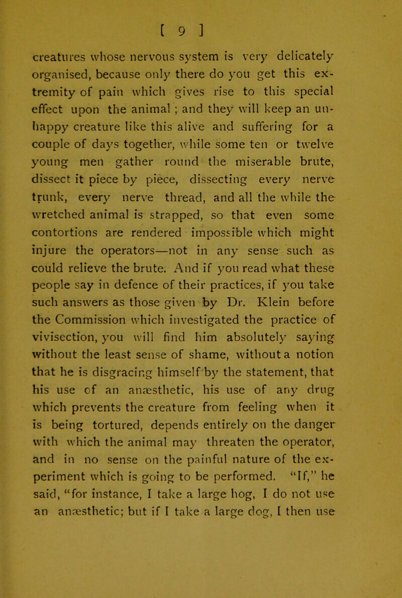 creatures whose nervous system is very delicately organised, because only there do you get this ex- tremity of pain which gives rise to this special effect upon the animal; and they will keep an un- liappy creature like this alive and suffering for a couple of days together, while some ten or twelve young men gather round the miserable brute, dissect it piece by piece, dissecting every nerve trunk, every nerve thread, and all the while the wretched animal is strapped, so that even some contortions are rendered impossible which might injure the operators—not in any sense such as could relieve the brute. And if you read what these people say in defence of their practices, if you take such answers as those given by Dr. Klein before the Commission which investigated the practice of vivisection, you will find him absolutely saying without the least sense of shame, without a notion that he is disgracing himself by the statement, that his use of an anaesthetic, his use of any drug which prevents the creature from feeling when it is being tortured, depends entirely on the danger with which the animal may threaten the operator, and in no sense on the painful nature of the e.x- periment which is going to be performed. “If,” he said, “for instance, I take a large hog, I do not use an anaesthetic; but if I take a large dog, I then use