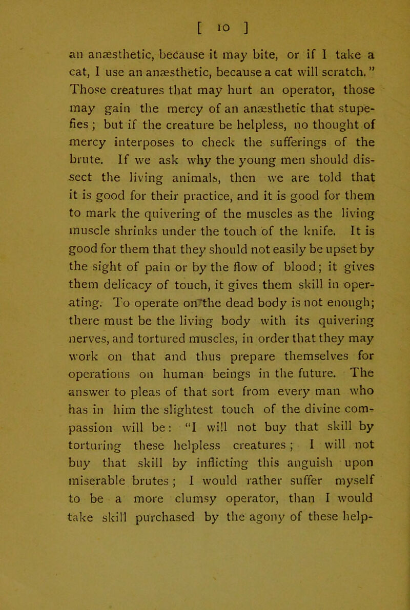 an anaesthetic, because it may bite, or if 1 take a cat, I use an anaesthetic, because a cat will scratch. ” Those creatures that may hurt an operator, those may gain the mercy of an anaesthetic that stupe- fies ; but if the creature be helpless, no thought of mercy interposes to check the sufferings of the brute. If we ask why the young men should dis- sect the living animals, then we are told that it is good for their practice, and it is good for them to mark the quivering of the muscles as the living muscle shrinks under the touch of the knife. It is good for them that they should not easily be upset by the sight of pain or by the flow of blood; it gives them delicacy of touch, it gives them skill in oper- ating. To operate on^the dead body is not enough; there must be the living body with its quivering nerves, and tortured muscles, in order that they may work on that and thus prepare themselves for operations on human beings in the future. The answer to pleas of that sort from every man who has in him the slightest touch of the divine com- passion will be: “I will not buy that skill by torturing these helpless creatures; I will not buy that skill by inflicting this anguish upon miserable brutes ; I would rather suffer myself to be a more clumsy operator, than I would take skill purchased by the agony of these help-