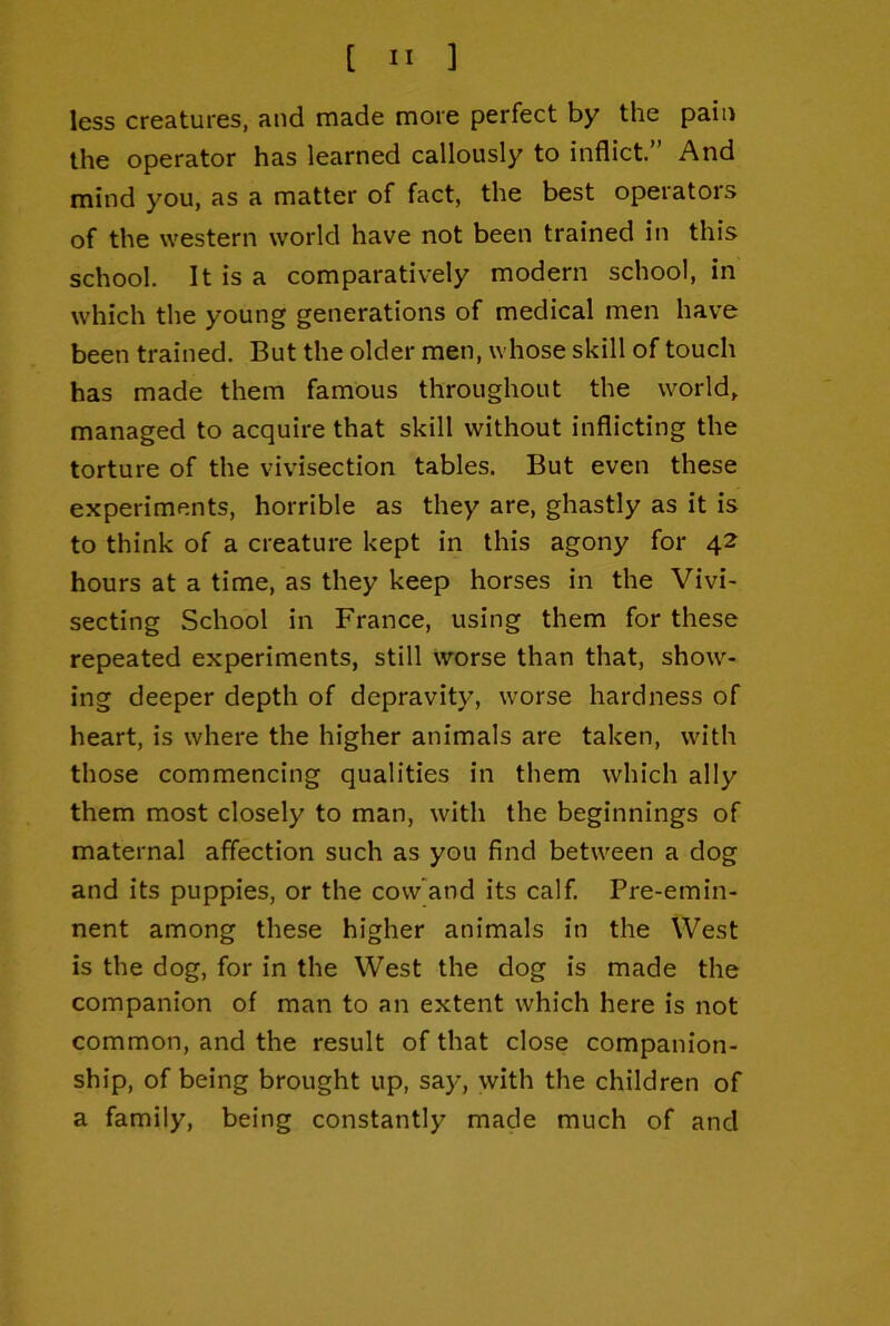 less creatures, and made more perfect by the pain the operator has learned callously to inflict” And mind you, as a matter of fact, the best operators of the western world have not been trained in this school. It is a comparatively modern school, in which the young generations of medical men have been trained. But the older men, whose skill of touch has made them famous throughout the world, managed to acquire that skill without inflicting the torture of the vivisection tables. But even these experiments, horrible as they are, ghastly as it is to think of a creature kept in this agony for 42 hours at a time, as they keep horses in the Vivi- secting School in France, using them for these repeated experiments, still worse than that, show- ing deeper depth of depravity, worse hardness of heart, is where the higher animals are taken, with those commencing qualities in them which ally them most closely to man, with the beginnings of maternal affection such as you find between a dog and its puppies, or the cow'and its calf. Pre-emin- nent among these higher animals in the West is the dog, for in the West the dog is made the companion of man to an extent which here is not common, and the result of that close companion- ship, of being brought up, say, with the children of a family, being constantly made much of and