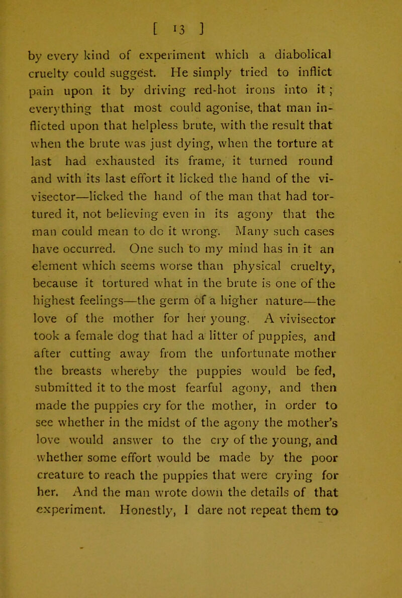 by every kind of experiment which a diabolical cruelty could suggest. He simply tried to inflict pain upon it by driving red-hot irons into it ; everything that most could agonise, that man in- flicted upon that helpless brute, with the I'esult that when the brute was just dying, when the torture at last had exhausted its frame, it turned round and with its last effort it licked the hand of the vi- visector—licked the hand of the man that had tor- tured it, not believing even in its agony that the man could mean to do it wrong. Many such cases have occurred. One such to my mind has in it an element which seems worse than physical cruelty, because it tortured what in the brute is one of the highest feelings—the germ of a higher nature—the love of the mother for her young. A vivisector took a female dog that had a litter of puppies, and after cutting away from the unfortunate mother the breasts whereby the puppies would be fed, submitted it to the most fearful agony, and then made the puppies cry for the mother, in order to see whether in the midst of the agony the mother’s love would answer to the cry of the young, and whether some effort would be made by the poor creature to reach the puppies that were crying for her. And the man wrote down the details of that experiment. Honestly, 1 dare not repeat them to