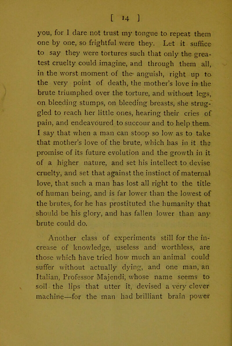 you, for I dare not trust my tongue to repeat them one by one, so frightful were they. Let it suffice to say they were tortures such that only the grea- test cruelty could imagine, and through them all, in the worst moment of the anguish, right up to the very point of death, the mother’s love in the brute triumphed over the torture, and without legs, on bleeding stumps, on bleeding breasts, she strug-' gled to reach her little ones, hearing their cries of pain, and endeavoured to succour and to help them. I say that when a man can stoop so low as to take that mother’s love of the brute, which has in it the promise of its future evolution and the growth in it of a higher nature, and set his intellect to devise cruelty, and set that against the instinct of maternal love, that such a man has lost all right to the title of human being, and is far lower than the lowest of the brutes, for he has prostituted the humanity that should be his glory, and has fallen lower than any brute could do. Another class of experiments still for the in- crease of knowledge, useless and worthless, are those which have tried how much an animal could suffer without actually dying, and one man, an Italian, Professor Majendi, whose name seems to soil the lips that utter it, devised a very clever machine—for the man had brilliant brain power