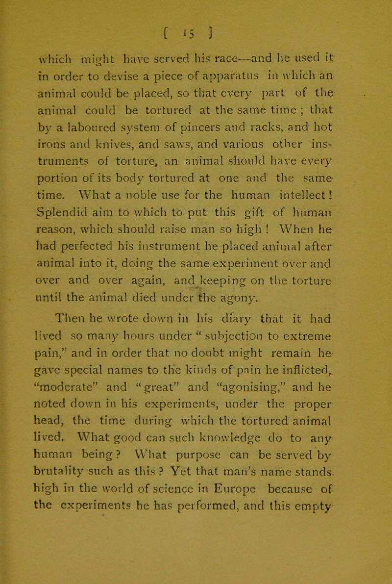 whicli might have served his race—and he used it in order to devise a piece of apparatus in which an animal could be placed, so that ever}^ part of the animal could be tortured at the same time ; that by a laboured system of pincers and racks, and hot irons and knives, and saws, and various other ins- truments of torture, an animal should have every portion of its body tortured at one and the same time. What a noble use for the human intellect 1 Splendid aim to which to put this gift of human reason, which should raise man so high ! When he had perfected his instrument he placed animal after animal into it, doing the same experiment over and over and over again, and keeping on the torture until the animal died under the agony. Then he wrote down in his diary that it had lived so many hours under “ subjection to extreme pain,” and in order that no doubt might remain he gave special names to the kinds of pain he inflicted, “moderate” and “ great” and “agonising,” and he noted down in his experiments, under the proper head, the time during which the tortured animal lived. What good can such knowledge do to any human being? Wliat purpose can be served by brutality such as this ? Yet that man’s name stands high in the world of science in Europe because of the experiments he has performed, and this empty