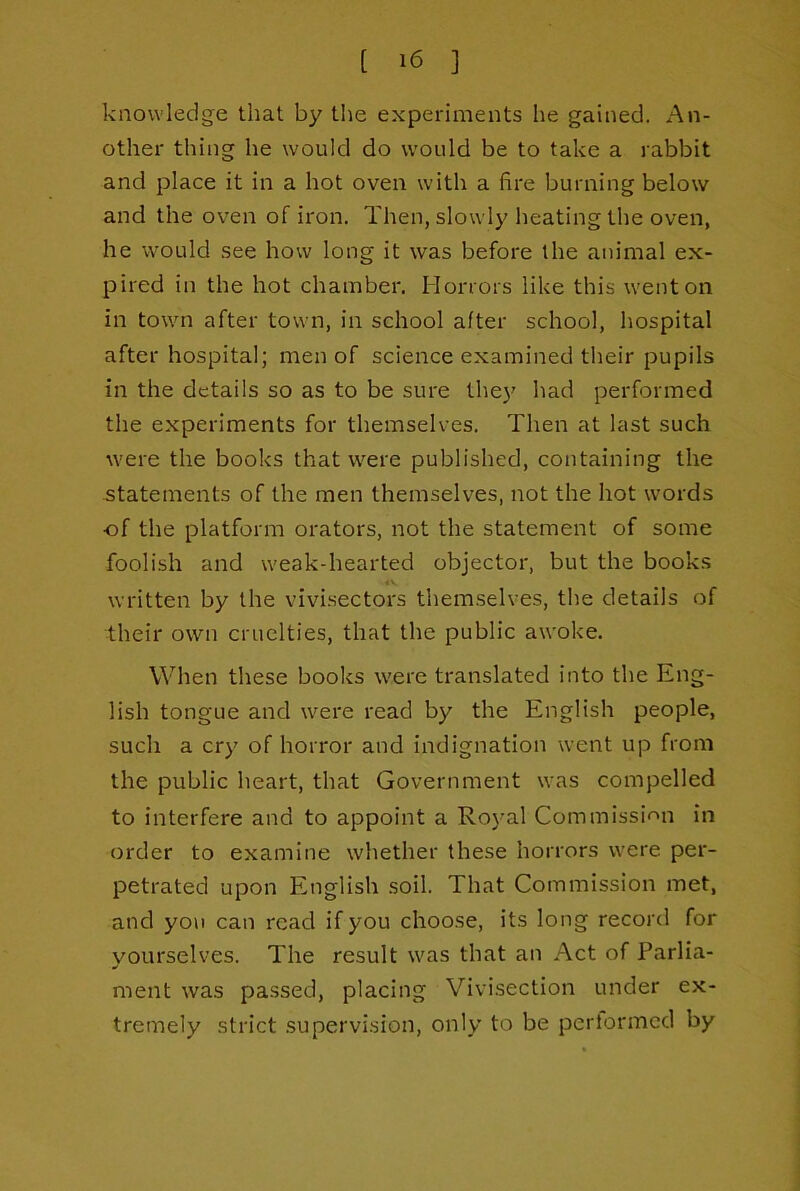 knowledge that by the experiments he gained. An- other thing he would do would be to take a rabbit and j^Iace it in a hot oven with a fire burning below and the oven of iron. Then, slowly heating the oven, he would see how long it was before the animal ex- pired in the hot chamber. Horrors like this went on in town after town, in school after school, hospital after hospital; men of science examined their pupils in the details so as to be sure the}' had performed the experiments for themselves. Then at last such were the books that were published, containing the statements of the men themselves, not the hot words of the platform orators, not the statement of some foolish and weak-hearted objector, but the books «v written by the vivi.sectors themselves, the details of ■their own cruelties, that the public awoke. When these books were translated into the Eng- lish tongue and were read by the English people, such a cry of horror and Indignation went up from the public heart, that Government was compelled to interfere and to appoint a Royal Commissif^n in order to examine whether these horrors were per- petrated upon English .soil. That Commission met, and yon can read if you choose, its long record for yourselves. The result was that an Act of Parlia- ment was passed, placing Vivisection under ex- tremely strict supervision, only to be pcriormcd by