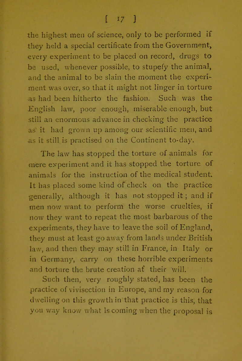 the highest men of science, only to be performed if they held a special certificate from the Government, every experiment to be placed on record, drugs to be used, whenever possible, to stupefy the animal, and the animal to be slain the moment the experi- ment was over, so that it might not linger in torture as had been hitherto the fashion. Such was the English law, poor enough, miserable enough, but still an enormous advance in checking the practice as it had grown up among our scientific men, and as it still is practised on the Continent to-day. The law has stopped the torture of animals for mere experiment and it has stopped the torture of animals for the instruction of the medical student. It has placed some kind of check on the practice generally, although it has not stopped it; and if men now want to perform the worse cruelties, if now they want to repeat the most barbarous of the experiments, they have to leave the soil of England, they must at least go away from lands under British law, and then they may still in France, in Italy or in Germany, carry on these horrible experiments and torture the brute creation af their will. Such then, very roughly stated, has been the practice of vivisection in Europe, and my reason for dwelling on this growth in that practice is this, that you way know what Is coming when the proposal is
