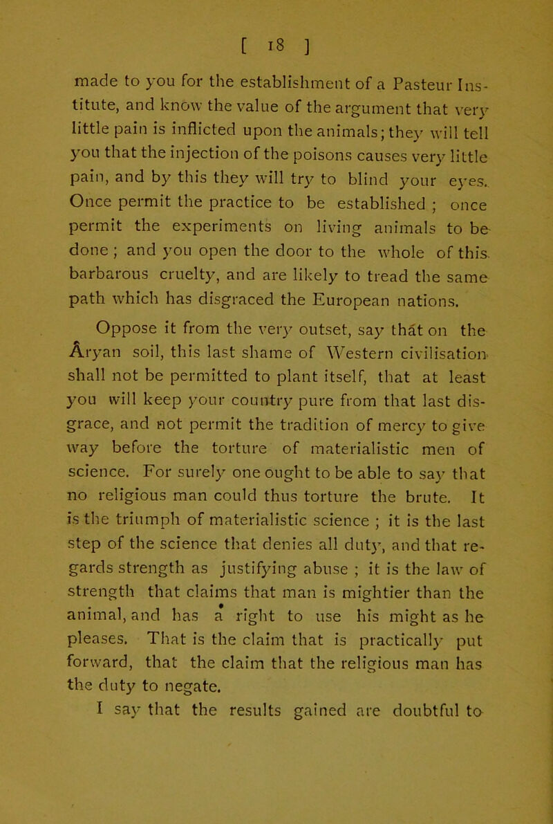 made to you for the establishment of a Pasteur Ins- titute, and know the value of the argument that very little pain is inflicted upon the animals; they will tell you that the injection of the poisons causes very little pain, and by this they will try to blind your eyes.. Once permit the practice to be established ; once permit the experiments on living animals to be done ; and you open the door to the whole of this, barbarous cruelty, and are likely to tread the same path which has disgraced the European nations. Oppose it from the very outset, say that on the Aryan soil, this last shame of Western civilisation' shall not be permitted to plant itself, that at least you will keep your country pure from that last dis- grace, and not permit the tradition of mercy to give way before the torture of materialistic men of science. For surely one ought to be able to say that no religious man could thus torture the brute. It is the triumph of materialistic science ; it is the last step of the science that denies all dut)’, and that re- gards strength as justifying abuse ; it is the law of strength that claims that man is mightier than the animal, and has a right to use his might as he pleases. That is the claim that is practically put forward, that the claim that the religious man has the duty to negate. I say that the results gained are doubtful to