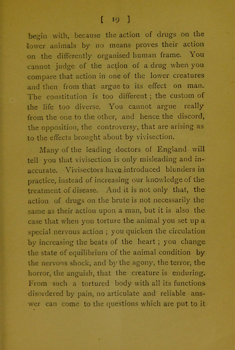 be^in with, because the action of drugs on the 4ower animals by no means proves their action on the differently organised human frame. You cannot judge of the action of a drug when you compare that action in one of the lower creatures and then from that argue to its effect on man. The constitution is too different; the custom of the life too diverse. You cannot argue really from the one to the other, and hence the discord, the opposition, the controversy, that are arising as to the effects brought about by vivisection. Many of the leading doctors of England will tell you that vivisection is only misleading and in- accurate. Vivisectors have introduced blunders in practice, instead of increasing our knowledge of the treatment of disease. And it is not only that, the action of drugs on the brute is not necessarily the same as their action upon a man, but it is also the case that when you torture the animal you set up a special nervous action ; you quicken the circulation by increasing the beats of the heart ; you change the state of equilibrium of the animal condition by the nervous shock, and b)' the agony, the terror, the horror, the anguish, that the creature is enduring. From such a tortured body with all its functions disordered by pain, no articulate and reliable ans- wer can come to the questions which are put to it