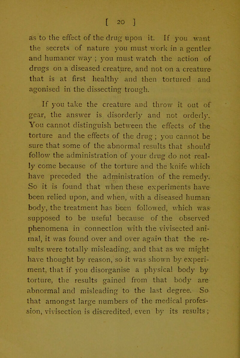 as to the effect of the drug upon it. If you want the secrets of nature 3^011 must work in a gentler and humaner wa}'’ ; }-ou must watch the action of drugs on a diseased creature, and not on a creature- that is at first health}’' and then tortured and agonised in the dissecting trough. If you take the creature and throw it out of gear, the answer is disorder!}-' and not orderl}-. You cannot distinguish between the effects of the torture and the effects of the drug ; you cannot be sure that some of the abnormal results that should follow the administration of your drug do not real- ly come because of the torture and the knife which have preceded the administration of the remed}’. So it is found that when these experiments have been relied upon, and when, with a diseased human bod}’, the treatment has been followed, which was- supposed to be useful because of the observed phenomena in connection with the vivisected ani- mal, it was found over and over again that the re- sults were totally misleading, and that as we might have thought by reason, so it was shown by experi- ment, that if you disorganise a physical body by torture, the results gained from that bod}’ are abnormal and misleading to the last degree. So that amongst large numbers of the medical profes- sion, vivisection is discredited, even by its results;