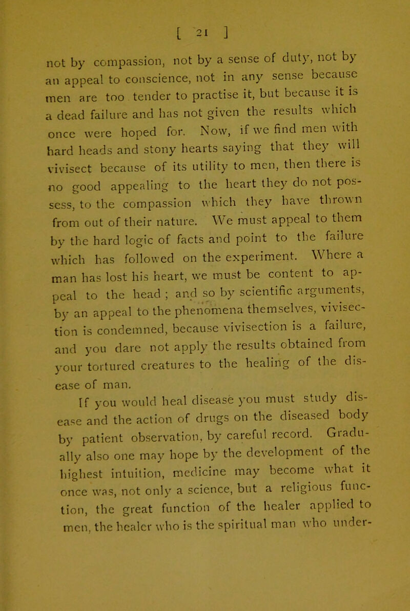 not by compassion, not by a sense of duty, not by an appeal to conscience, not in any sense because men are too tender to practise it, but because it is a dead failure and has not given the results which once were hoped for. Now, if we find men with hard heads and stony hearts saying that they will vivisect because of its utility to men, then there is no good appealing to the heart they do not pos- sess, to the compassion which they have thrown from out of their nature. We must appeal to them bv the hard logic of facts and point to the failuie which has followed on the experiment. Where a man has lost his heart, we must be content to ap- peal to the head ; and so by scientific arguments, by an appeal to the phenomena themselves, vivisec- tion is condemned, because vivisection is a failure, and you dare not apply the results obtained from your tortured creatures to the healing of the dis- ease of man. If you would heal disease you must study dis- ea.se and the action of drugs on the diseased body by patient observation, by careful record. Giadu- ally also one may hope by the development of the highest intuition, medicine may become what it once was, not only a science, but a religious func- tion, the great function of the healer applied to men, the healer who is the spiritual man who undei-