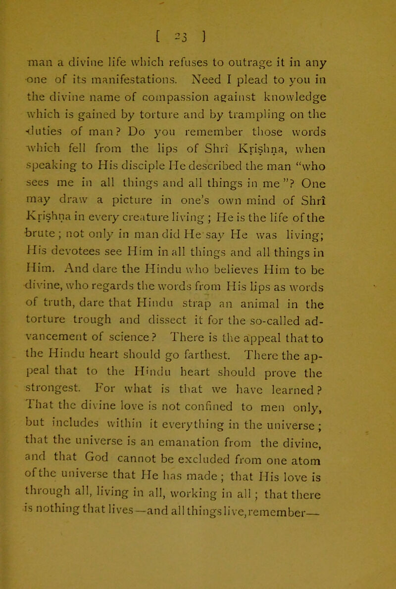 [ ) man a divine life which refuses to outrage it in any one of its manifestations. Need I plead to you in the divine name of compassion against knowledge which is gained by torture and by trampling on the •duties of man? Do you remember those words which fell from the lips of Shri Krishna, when speaking to His disciple He described the man “who sees me in all things and all things in me ”? One may draw a picture in one’s own mind of Shri Krishna in every creature living ; He is the life of the brute; not only in mandidHe say He was living; flis devotees see Him in all things and all things in Him. And dare the Hindu who believes Him to be divine, who regards the words from His lips as words of truth, dare that Hindu strap an animal in the torture trough and dissect it for the so-called ad- vancement of science? There is the appeal that to the Hindu heart should go farthest. There the ap- peal that to the Hindu heart should prove the strongest. For what is that we have learned ? 1 hat the divine love is not confined to men only, but includes within it everything in the universe ; that the universe is an emanation from the divine, and that God cannot be excluded from one atom of the universe that He has made; that His love is through all, living in all, working in all ; that there is nothing that lives—and all things live,remember