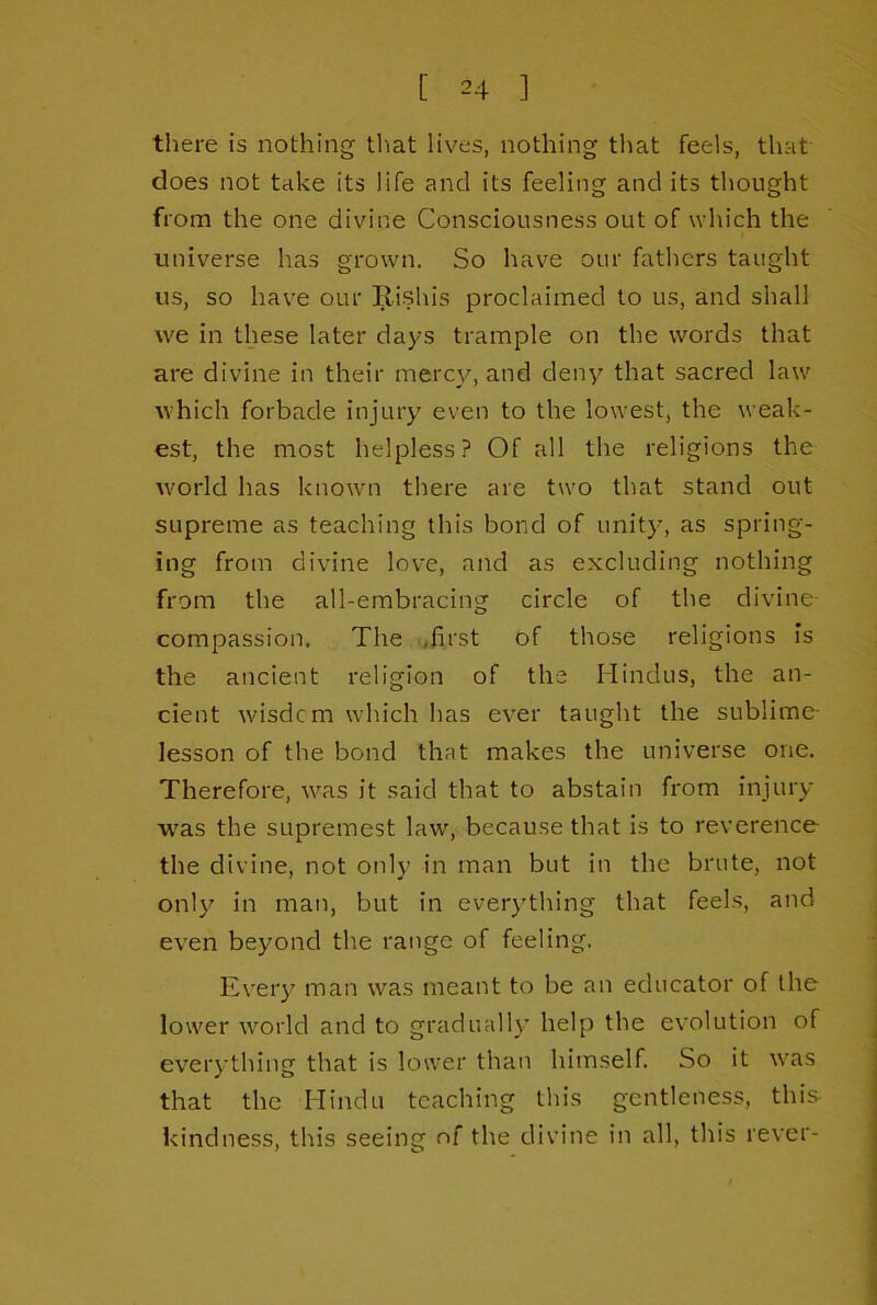 there is nothing that lives, nothing tliat feels, that' does not take its life and its feeling and its thought from the one divine Consciousness out of which the universe has grown. So have our fathers taught us, so have our Rishis proclaimed to us, and shall we in these later days trample on the words that are divine in their mercy, and denv’' that sacred law which forbade injury even to the lowest, the weak- est, the most helpless? Of all the religions the w'orld has known there are two that stand out supreme as teaching this bond of unity, as spring- ing from divine love, and as excluding nothing from the all-embracing circle of the divine- compassion. The (jfirst of those religions Is the ancient religion of the Hindus, the an- cient wisdcm which has ever taught the sublime- lesson of the bond that makes the universe one. Therefore, w'as it said that to abstain from injury w'as the supremest law, because that is to reverence the divine, not only in man but in the brute, not onl}’’ in man, but in everything that feels, and even beyond the range of feeling. Eveiy man was meant to be an educator of the lower world and to gradually help the evolution of everything that is lower than himself. So it was that the Hindu teaching this gentleness, this kindness, this seeing of the divine in all, this rever-