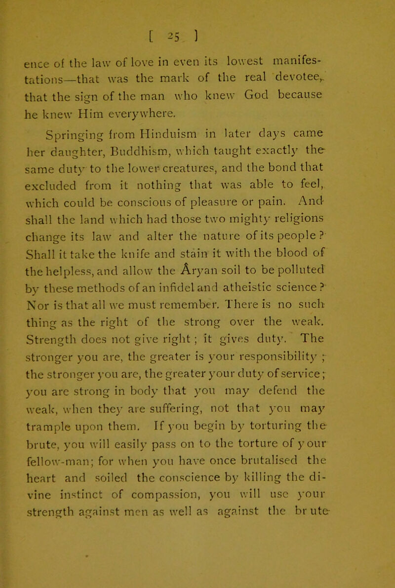 ence of the law of love in even its lowest manifes- tations—that was the mark of the real devotee^ that the sign of the man who knew God because he knew Him everywhere. Springing from Hinduism in later days came her daughter, Buddhism, which taught exactly the same duty to the lower creatures, and the bond that excluded from it nothing that was able to feel, which could be conscious of pleasure or pain. And shall the land which had those two mighty religions change its law and alter the nature of its people.? Shall it take the knife and stain it with the blood of the helpless, and allow the Aryan soil to be polluted by these methods of an infidel and atheistic science? Nor is that all we must remember. There is no such thing as the right of the strong over the weak. Strength does not give right ; it gives duty. The stronger you are, the greater is your responsibility ;■ the stronger you are, the greater your duty of service; you are strong in body that you may defend the weak, when they are suffering, not that you may trample upon them. If you begin by torturing the brute, you will easily pass on to the torture of your fellow-man; for when you have once brutalised the heart and soiled the conscience by killing the di- vine instinct of compassion, you will use j’our strength against men as well as against the brute