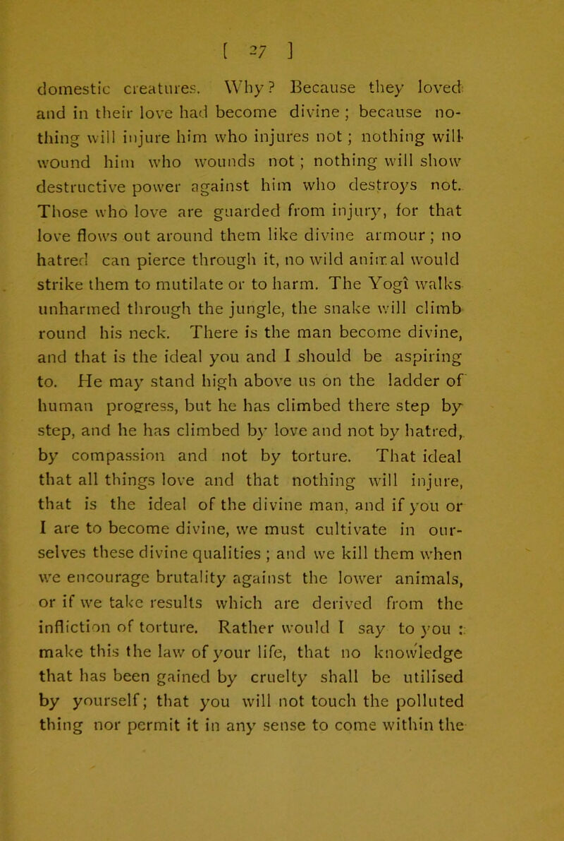 domestic cieatures. Why ? Because they loved: and in their love had become divine ; because no- thing will injure him who injures not; nothing will wound him who wounds not; nothing will show destructive power against him who destroys not- Those who love are guarded from injury, for that love flows out around them like divine armour; no hatred can pierce through it, no wild aniiral would strike them to mutilate or to harm. The Yogi walks unharmed through the jungle, the snake will climb round his neck. There is the man become divine, and that is the ideal you and I should be aspiring to. He may stand high above us on the ladder of human proerress, but he has climbed there step by- step, and he has climbed by love and not by hatred, by compassion and not by torture. That ideal that all things love and that nothing will injure, that is the ideal of the divine man, and if you or I are to become divine, we must cultivate in our- selves these divine qualities ; and we kill them when we encourage brutality against the lower animals, or if we take results which are derived from the infliction of torture. Rather would I say to you make this the law of your life, that no knowledge that has been gained by cruelty shall be utilised by yourself; that you will not touch the polluted thing nor permit it in any sense to come within the