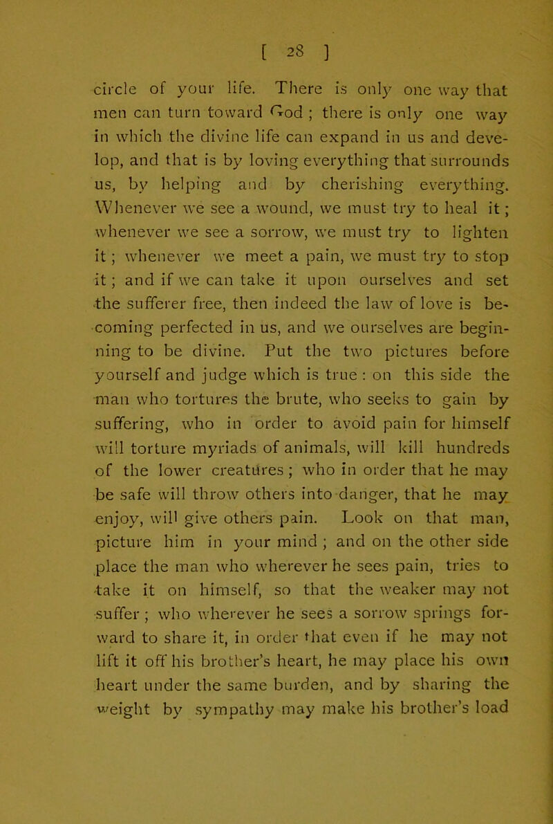 circle of your life. There is only one way that men can turn toward <^od ; there is only one wa}^ in which the divine life can expand in us and deve- lop, and that is by loving everything that surrounds us, by helping and by cherishing everything. Whenever we see a wound, we must try to heal it; whenever we see a sorrow, we must try to lighten it; whenever we meet a pain, we must trj^ to stop it; and if we can take it upon ourselves and set -the sufferer free, then indeed the law of love is be- coming perfected in us, and we ourselves are begin- ning to be divine. Put the two pictures before yourself and judge which is true ; on this side the man who tortures the brute, who seeks to gain by suffering, who in order to ayoid pain for himself will torture myriads of animals, will kill hundreds of the lower creatitres ; who in order that he may be safe will throw others into danger, that he may. onjoy, will give others pain. Look on that man, picture him in your mind ; and on the other side place the man who wherever he sees pain, tries to ■take it on himself, so that the weaker may not suffer ; who wherever he sees a sorrow springs for- ward to share it, in order that even if he may not lift it off his brother’s heart, he may place his own heart under the same burden, and by sharing the weight by sympathy may make his brother’s load