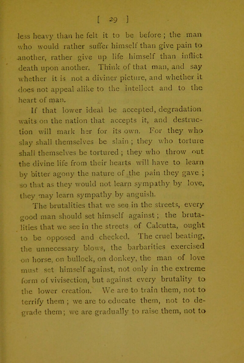 less heavy than he felt it to be before ; the man who would rather suffer himself than give pain to another, rather give up life himself than inflict death upon another. Think of that man, and say whether it is not a diviner picture, and whether it does not appeal alike to the intellect and to the lieart of man. If that lower ideal be accepted, degradation waits on the nation that accepts it, and destruc- tion will mark her for its own. For they who slay shall themselves be slain ; they who torture shall themselves be tortured ; they who throw out the divine life from their hearts will have to learn by bitter agony the nature of the pain they gave ; so that as they would not learn sympathy by love, they may learn sympathy by anguish. The brutalities that we see in the streets, every ood man should set himself against; the bruta- to lities that we see in the streets of Calcutta, ought to be opposed and checked. The cruel beating, the unnecessary blows, the barbarities exercised on horse, on bullock, on donkey, the man of love must set himself against, not only in the extreme form of vivisection, but against every brutality to the lower creation. We are to train them, not to terrify them ; we are to educate them, not to de- grade them; we are gradually to raise them, not to