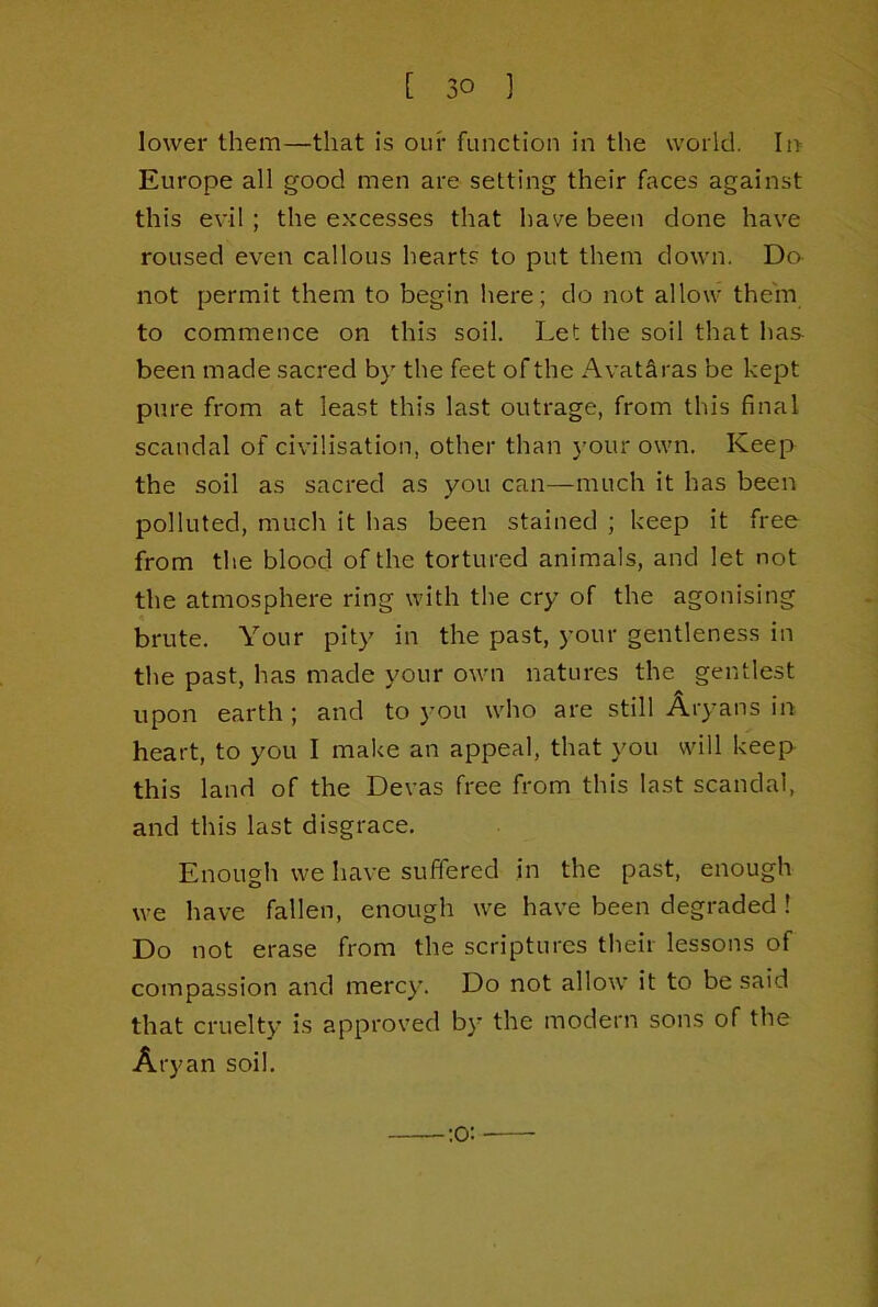 lower them—that is our function in the world. In Europe all good men are setting their faces against this evil; the excesses that have been done have roused even callous hearts to put them down. Do- not permit them to begin here; do not allow them to commence on this soil. Let the soil that has been made sacred by the feet of the AvatSras be kept pure from at least this last outrage, from this final scandal of civilisation, other than your own. Keep the soil as sacred as you can—much it has been polluted, much it has been stained ; keep it free from the blood of the tortured animals, and let not the atmosphere ring with the cry of the agonising brute. Your pity in the past, your gentleness in the past, has made your own natures the gentlest upon earth; and to you who are still Aryans in heart, to you I make an appeal, that you will keep this land of the Devas free from this last scandal, and this last disgrace. Enough we have suffered in the past, enough we have fallen, enough we have been degraded ! Do not erase from the scriptures their lessons of compassion and mercy. Do not allow it to be said that cruelty is approved by the modern sons of the Aryan soil. :o: