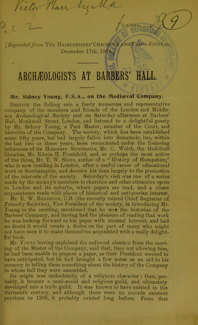 [Reprinted from The Hairdressers’Chronicle and Trade Journal, December 17th, 1904.] ARCHAEOLOGISTS AT BARBERS’ HALL Mr. Sidney Young, F.S.A., on the Mediaeval Company. Despite the falling rain a fairly numerous and representative company of the members and fiiends of the London and Middle- sex Archaeological Society met on Saturday afternoon at Barbers’ Hall, Monkvvell Street, London, and listened to a delightful gossip by Mr. Sidney Young, a Past Master, member of the Court, and historian of the Company. The society, which has been established some fifty years, but had largely fallen into desuetude, has, within the last two or three years, been resuscitated under the fostering influences of its Honorary Secretaries, Mr. C. Welch, the Guildhall librarian, Mr. Edwin H. Freshfield, and, as perhaps the most active of the three, Mr. T. W. Shore, author of a “ History of Hampshire,” who is now residing in London, after a useful career of educational work at Southampton, and devotes his time largely to the promotion of the interests of the society. Saturday’s visit was one of a series made by the society’s members to churches and other attractive spots in London and its suburbs, where papers are read, and a closer acquaintance made with places of historical and antiquarian interest. Mr. E. W. Brahrook, C.B. (the recently retired Chief Registrar of Friendly Societies), Vice-President of the society, in introducing Mr. Young to the meeting, mentioned that he was the historian of the Barbers’ Company, and having had the pleasure of reading that work he was looking forward to his paper with unusual interest, and had no doubt it would create a desire on the part of many who might not have seen it to make themselves acquainted with a really delight- ful book. Mr. Yocng having explained the enforced absence from the meet- ing of the Master of the Company, said that, time not allowing him, he had been unable to prepare a paper, as their President seemed to have anticipated, but he had brought a few notes as an aid to his memory in telling them something about the history of the Company in whose hall they were assembled. Its origin was undoubtedly of a religious character ; then, pro- bably, it became a semi-social and religious guild, and ultimately developed into a trade guild. It was known to have existed in the thirteenth century, and although there were no records existent previous to 1308, it probably existed long before. From that