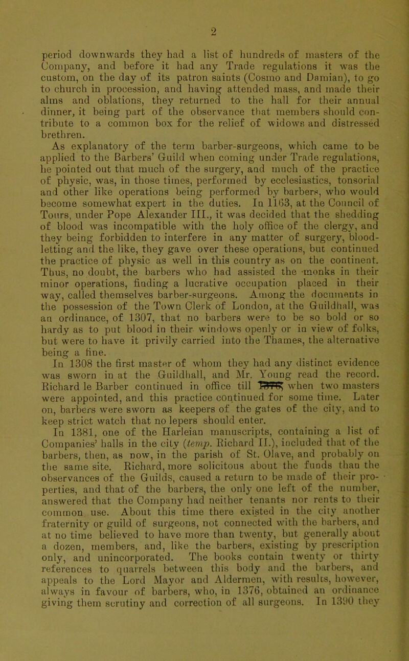 period downwards they had a list of hundreds of masters of the Company, and before it had any Trade regulations it was the custom, on the day of its patron saints (Cosmo and Damian), to go to church in procession, and having attended mass, and made their alms and oblations, they returned to the hall for their annual dinner, it being part of the observance that members should con- tribute to a common box for the relief of widows and distressed brethren. As explanatory of the term barber-surgeons, which came to be applied to the Barbers’ Guild when corniug under Trade regulations, he pointed out that much of the surgery, and much of the practice of physic, was, in those times, performed by ecclesiastics, tonsorial and other like operations being performed by barbers, who would become somewhat expert in the duties. In 11(33, at the Council of Tours, under Pope Alexander III., it was decided that the shedding of blood was incompatible with the holy office of the clergy, and they being forbidden to interfere in any matter of surgery, blood- letting and the like, they gave over these operations, bin continued the practice of physic as well in this country as on the continent. Thus, no doubt, the barbers who had assisted the -monks in their minor operations, fiuding a lucrative occupation placed in their way, called themselves barber-surgeons. Among the documents in the possession of the Town Clerk of London, at the Guildhall, was an ordinance, of 1307, that no barbers were to be so bold or so hardy as to put blood in their windows openly or in view of folks, but were to have it privily carried into the Thames, the alternative being a line. In 1308 the first master of whom they had any distinct evidence was sworn in at the Guildhall, and Mr. Young read the record. Richard le Barber continued in office till TH-r G when two masters were appointed, and this practice continued for some time. Later on, barbers were sworn as keepers of the gates of the city, and to keep strict watch that no lepers should enter. In 1381, one of the Harleian manuscripts, containing a list of Companies’ halls in the city {temp. Richard II.), included that of the barbers, then, as now, in the parish of St. Olave, and probably on the same site. Richard, more solicitous about the funds than the observances of the Guilds, caused a return to be made of their pro- perties, and that of the barbers, the only one left of the number, answered that the Company had neither tenants nor rents to their common use. About this time there existed in the city another fraternity or guild of surgeons, not connected with the barbers, and at no time believed to have more than twenty, but generally about a dozen, members, and, like the barbers, existing by prescription only, and unincorporated. The books contain twenty or thirty references to quarrels between this body and the barbers, and appeals to the Lord Mayor and Aldermen, with results, however, always in favour of barbers, who, in 1376, obtained an ordinance giving them scrutiny and correction of all surgeons. In 1390 they