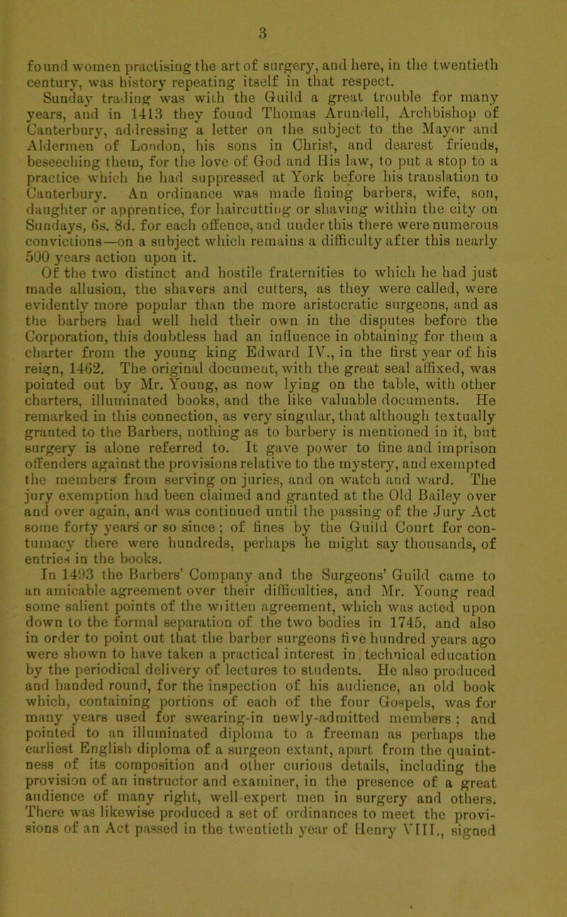 found women practising the art of surgery, and here, in the twentieth century, was history repeating itself in that respect. Sunday trading was with the Guild a great trouble for many years, and in 1413 they found Thomas Arundel], Archbishop of Canterbury, addressing a letter on the subject to the Mayor and Aldermen of London, his sons in Christ, and dearest friends, beseeching them, for the love of God and His law, to put a stop to a practice which he had suppressed at York before his translation to Canterbury. An ordinance was made fining barbers, wife, son, daughter or apprentice, for haircutting or shaving within the city on Sundays, 6s. 8d. for each offence, and uuderthis there were numerous convictions—on a subject which remains a difficulty after this nearly 500 years action upon it. Of the two distinct and hostile fraternities to which he had just made allusion, the shavers and cutters, as they were called, were evidently more popular than the more aristocratic surgeons, and as the barbers had well held their own in the disputes before the Corporation, this doubtless had an influence in obtaining for them a charter from the young king Edward IV., in the first year of his reign, 1462. The original document, with the great seal affixed, was pointed out by Mr. Young, as now lying on the table, with other charters, illuminated books, and the like valuable documents. He remarked in this connection, as very singular, that although textually granted to the Barbers, nothing as to barbery is mentioned in it, but surgery is alone referred to. It gave power to fine and imprison offenders against the provisions relative to the mystery, and exempted the members from serving on juries, and on watch and ward. The jury exemption had been claimed and granted at the Old Bailey over and over again, and was continued until the passing of the Jury Act some forty years' or so since; of fines by the Guild Court for con- tumacy there were hundreds, perhaps he might say thousands, of entries in the books. In 1493 the Barbers’ Company and the Surgeons’ Guild came to an amicable agreement over their difficulties, and Mr. Young read some salient points of the wiitten agreement, which was acted upon down to the formal separation of the two bodies in 1745, and also in order to point out that the barber surgeons five hundred years ago were shown to have taken a practical interest in technical education by the periodical delivery of lectures to students. He also produced and handed round, for the inspection of his audience, an old book which, containing portions of each of the four Gospels, was for many years used for swearing-in newly-admitted members ; and pointed to an illuminated diploma to a freeman as perhaps the earliest English diploma of a surgeon extant, apart from the quaint- ness of its composition and other curious details, including the provision of an instructor and examiner, in the presence of a great audience of many right, well expert men in surgery and others. There was likewise produced a set of ordinances to meet the provi- sions of an Act passed in the twentieth year of Henry VIII., signed