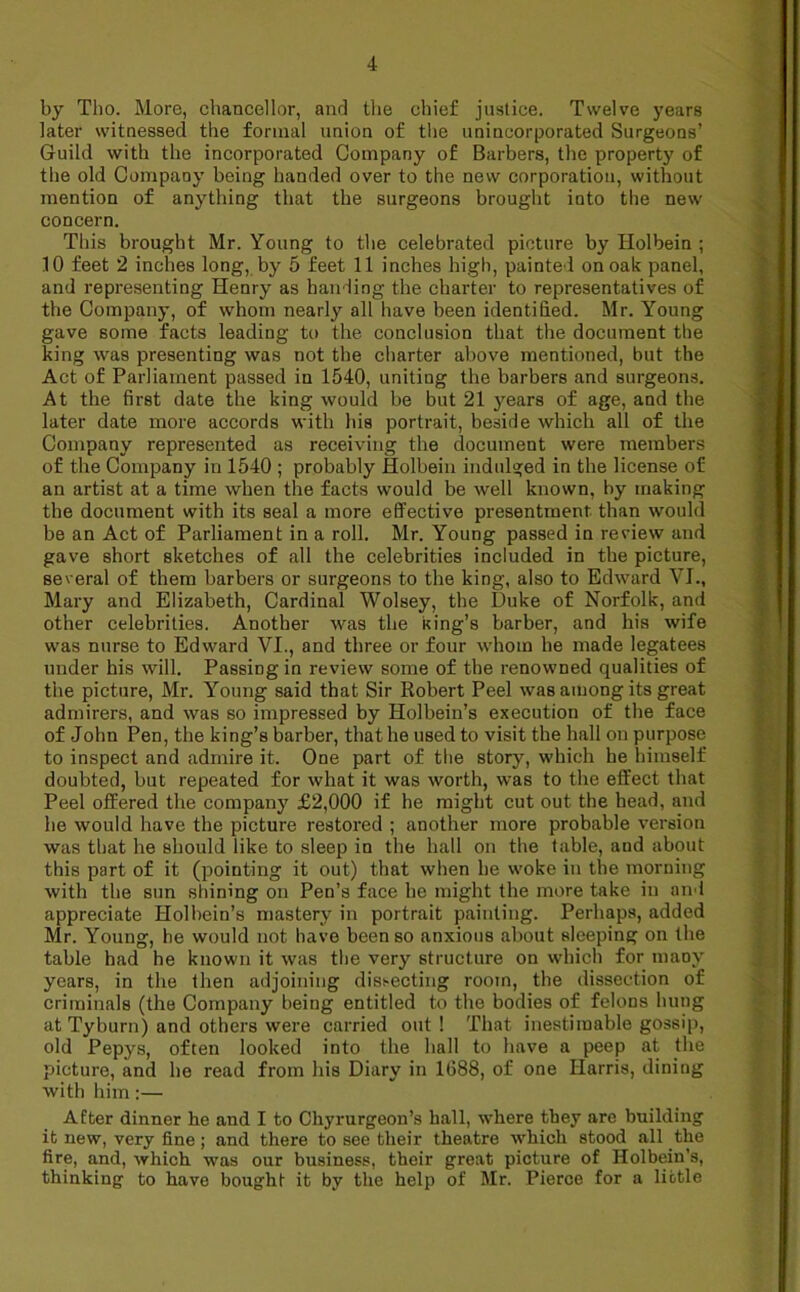 by Tho. More, chancellor, and the chief justice. Twelve years later witnessed the formal union of the unincorporated Surgeons’ Guild with the incorporated Company of Barbers, the property of the old Company being handed over to the new corporation, without mention of anything that the surgeons brought into the new concern. This brought Mr. Young to the celebrated picture by Holbein ; 10 feet 2 inches long, by 5 feet 11 inches high, painted on oak panel, and representing Henry as handing the charter to representatives of the Company, of whom nearly all have been identified. Mr. Young gave some facts leading to the conclusion that the document the king was presenting was not the charter above mentioned, but the Act of Parliament passed in 1540, uniting the barbers and surgeons. At the first date the king would be but 21 jmars of age, and the later date more accords with his portrait, beside which all of the Company represented as receiving the document were members of the Company in 1540 ; probably Holbein indulged in the license of an artist at a time when the facts would be well known, by making the document with its seal a more effective presentment than would be an Act of Parliament in a roll. Mr. Young passed in review and gave short sketches of all the celebrities included in the picture, several of them barbers or surgeons to the king, also to Edward VI., Mary and Elizabeth, Cardinal Wolsey, the Duke of Norfolk, and other celebrities. Another was the king’s barber, and his wife was nurse to Edward VI., and three or four whom he made legatees under his will. Passing in review some of the renowned qualities of the picture, Mr. Young said that Sir Robert Peel was among its great admirers, and was so impressed by Holbein’s execution of the face of John Pen, the king’s barber, that he used to visit the hall on purpose to inspect and admire it. One part of the story, which he himself doubted, but repeated for what it was worth, was to the effect that Peel offered the company £2,000 if he might cut out the head, and he would have the picture restored ; another more probable version was that he should like to sleep in the hall on the table, aud about this part of it (pointing it out) that when he woke in the morning with the sun shining on Pen’s face he might the more take in and appreciate Holbein’s mastery in portrait painting. Perhaps, added Mr. Young, he would not have been so anxious about sleeping on the table had he known it was the very structure on which for many years, in the then adjoining dissecting room, the dissection of criminals (the Company being entitled to the bodies of felons hung at Tyburn) and others were carried out ! That inestimable gossip, old Pepys, often looked into the hall to have a peep at the picture, and he read from his Diary in 1688, of one Harris, dining with him:— After dinner he and I to Chyrurgeon’s hall, where they are building it new, very fine ; and there to see their theatre which stood all the fire, and, which was our business, their great picture of Holbein’s, thinking to have bought it by the help of Mr. Pierce for a little