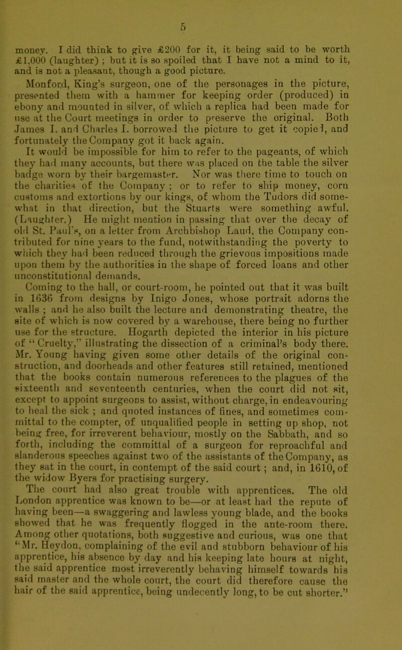 money. I did think to give £200 for it, it being said to be worth £1,000 (laughter) ; but it is so spoiled that I have not a mind to it, and is not a pleasant, though a good picture. Monfocd, King’s surgeon, one of the personages in the picture, presented them with a hammer for keeping order (produced) in ebony and mounted in silver, of which a replica had been made for use at the Court meetings in order to preserve the original. Both James I. and Charles I. borrowed the picture to get it copie 1, and fortunately the Company got it back again. It would be impossible for him to refer to the pageants, of which they had many accounts, but there was placed on the table the silver badge worn by their bargemast^r. Nor was there time to touch on the charities of the Company ; or to refer to ship money, corn customs and extortions by our kings, of whom the Tudors did some- what in that direction, but the Stuarts were something awful. (Laughter.) He might mention in passing that over the decay of old St. Paul's, on a letter from Archbishop Laud, the Company con- tributed for nine years to the fund, notwithstanding the poverty to which they had been reduced through the grievous impositions made upon them by the authorities in the shape of forced loans and other unconstitutional demands. Coming to the hall, or court-room, he pointed out that it was built in 1636 from designs by Inigo Jones, whose portrait adorns the walls ; and he also built the lecture and demonstrating theatre, the site of which is now covered by a warehouse, there being no further use for the structure. Hogarth depicted the interior in his picture of “ Cruelty,” illustrating the dissection of a criminal’s body there. Mr. Young having given some other details of the original con- struction, and doorheads and other features still retained, mentioned that the books contain numerous references to the plagues of the sixteenth and seventeenth centuries, when the court did not sit, except to appoint surgeons to assist, without charge, in endeavouring to heal the sick ; and quoted instances of fines, and sometimes com- mittal to the compter, of unqualified people in setting up shop, not being free, for irreverent behaviour, mostly on the Sabbath, and so forth, including the committal of a surgeon for reproachful and slanderous speeches against two of the assistants of the Company, as they sat in the court, in contempt of the said court ; and, in 1610, of the widow Byers for practising surgery. The court had also great trouble with apprentices. The old London apprentice was known to be—or at least had the repute of having been—a swaggering and lawless young blade, and the books showed that he was frequently flogged in the ante-room there. Among other quotations, both suggestive and curious, was one that “Mr. Heydon, complaining of the evil and stubborn behaviour of his apprentice, his absence by day and his keeping late hours at night, the said apprentice most irreverently behaving himself towards his said master and the whole court, the court did therefore cause the hair of the said apprentice, being undecently long, to be cut shorter.’’