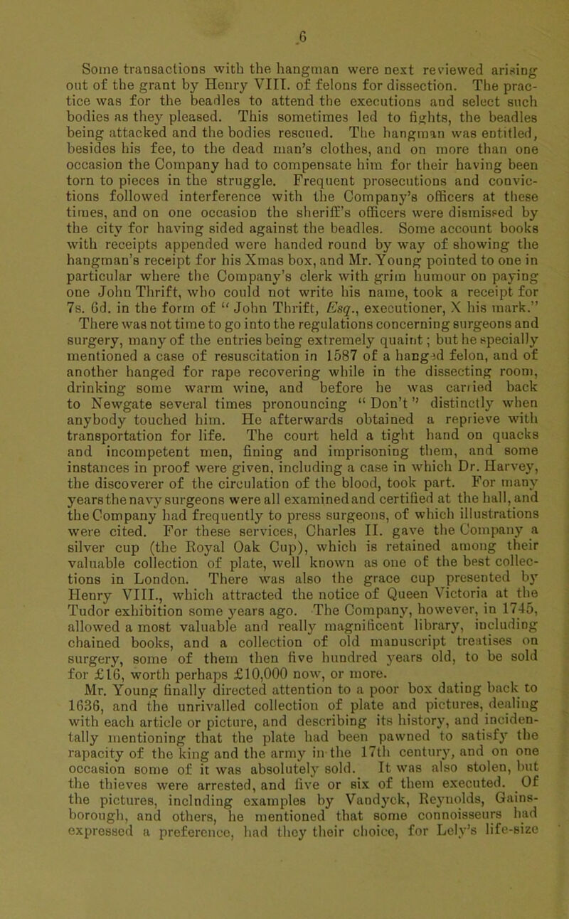 Some transactions with the hangman were next reviewed arising out of the grant by Henry VIII. of felons for dissection. The prac- tice was for the beadles to attend the executions and select such bodies as they pleased. This sometimes led to fights, the beadles being attacked and the bodies rescued. The hangman was entitled, besides his fee, to the dead man’s clothes, and on more than one occasion the Company had to compensate him for their having been torn to pieces in the struggle. Frequent prosecutions and convic- tions followed interference with the Company’s officers at these times, and on one occasion the sheriff's officers were dismissed by the city for having sided against the beadles. Some account books with receipts appended were handed round by way of showing the hangman’s receipt for his Xmas box, and Mr. Young pointed to one in particular where the Company’s clerk with grim humour on paying one John Thrift, who could not write his name, took a receipt for 7s. 6d. in the form of “ John Thrift, Esq., executioner, X his mark.” There was not time to go into the regulations concerning surgeons and surgery, many of the entries being extremely quaint; but he specially mentioned a case of resuscitation in 1587 of a hanged felon, and of another hanged for rape recovering while in the dissecting room, drinking some warm wine, and before he was carried hack to Newgate several times pronouncing “ Don’t ’’ distinctly when anybody touched him. He afterwards obtained a reprieve with transportation for life. The court held a tight hand on quacks and incompetent men, fining and imprisoning them, and some instances in proof were given, including a case in which Dr. Harvey, the discoverer of the circulation of the blood, took part. For many years the navy surgeons were all examinedand certified at the hall, and the Company had frequently to press surgeons, of which illustrations were cited. For these services, Charles II. gave the Company a silver cup (the Royal Oak Cup), which is retained among their valuable collection of plate, well known as one of the best collec- tions in London. There was also the grace cup presented by Henry VIII., which attracted the notice of Queen Victoria at the Tudor exhibition some years ago. The Company, however, in 1745, allowed a most valuable and really magnificent library, including chained books, and a collection of old manuscript treatises on surgery, some of them then five hundred years old, to be sold for £16, worth perhaps £10,000 now, or more. Mr. Young finally directed attention to a poor box dating hack to 1636, and the unrivalled collection of plate and pictures, dealing with each article or picture, and describing its history, and inciden- tally mentioning that the plate had been pawned to satisfy the rapacity of the king and the army in the 17th century, and on one occasion some of it was absolutely sold. It was also stolen, but the thieves were arrested, and five or six of them executed. Of the pictures, including examples by Vandyck, Reynolds, Gains- borough, and others, he mentioned that some connoisseurs had expressed a preference, had they their choice, for Lely’s life-Bizc