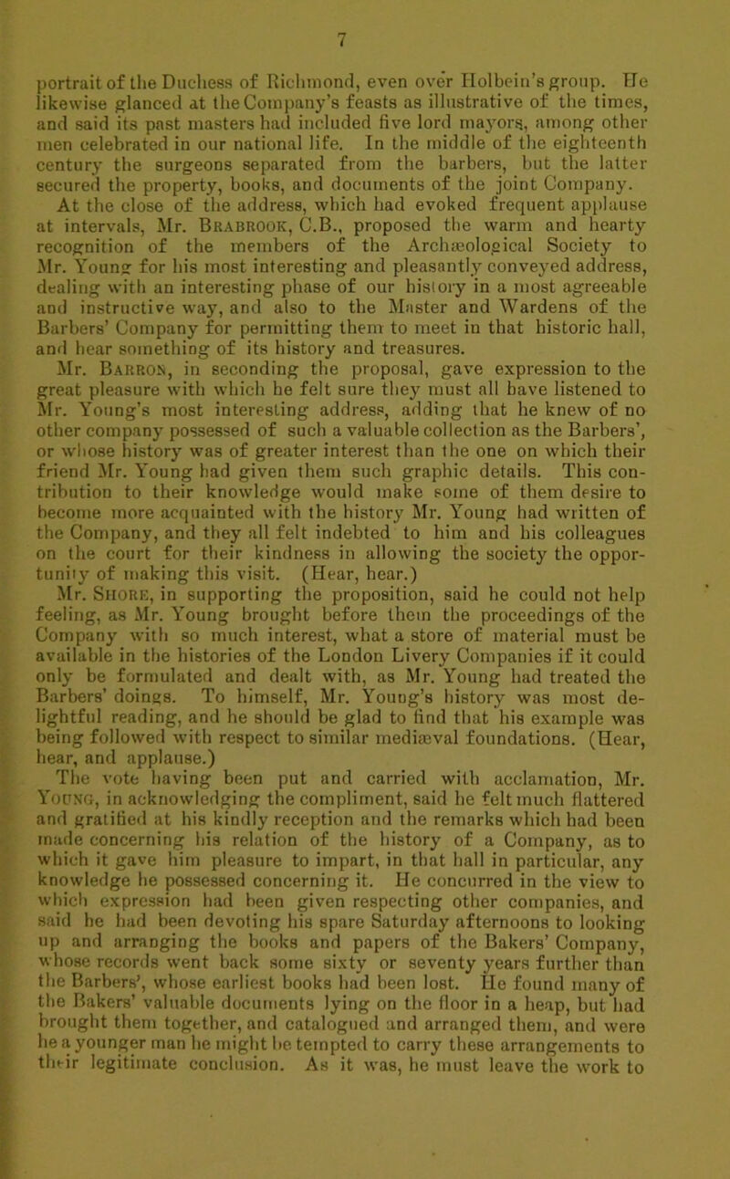 portrait of the Duchess of Richmond, even ove'r Holbein’s group. He likewise glanced at the Company’s feasts as illustrative of the times, and said its past masters had included five lord mayors, among other men celebrated in our national life. In the middle of the eighteenth century the surgeons separated from the barbers, but the latter secured the property, books, and documents of the joint Company. At the close of the address, which had evoked frequent applause at intervals, Mr. Brabrook, C.B., proposed the warm and hearty recognition of the members of the Archieoloeical Society to Mr. Young for his most interesting and pleasantly conveyed address, dealing with an interesting phase of our history in a most agreeable and instructive way, and also to the Master and Wardens of the Barbers’ Company for permitting them to meet in that historic hall, and hear something of its history and treasures. Mr. Barron, in seconding the proposal, gave expression to the great pleasure with which he felt sure they must all have listened to Mr. Young’s most interesting address, adding that he knew of no other company possessed of such a valuable collection as the Barbers’, or whose history was of greater interest than the one on which their friend Mr. Young had given them such graphic details. This con- tribution to their knowledge would make some of them desire to become more acquainted with the history Mr. Young had written of the Company, and they all felt indebted to him and his colleagues on the court for their kindness in allowing the society the oppor- tunity of making this visit. (Hear, hear.) Mr. Shore, in supporting the proposition, said he could not help feeling, as Mr. Young brought before them the proceedings of the Company with so much interest, what a store of material must he available in the histories of the London Livery Companies if it could only be formulated and dealt with, as Mr. Young had treated the Barbers’ doings. To himself, Mr. Young’s history was most de- lightful reading, and he should be glad to find that his example was being followed with respect to similar mediaaval foundations. (Hear, hear, and applause.) The vote having been put and carried with acclamation, Mr. Young, in acknowledging the compliment, said he felt much flattered and gratified at his kindly reception and the remarks which had been made concerning his relation of the history of a Company, as to which it gave him pleasure to impart, in that hall in particular, any knowledge he possessed concerning it. He concurred in the view to which expression had been given respecting other companies, and said he had been devoting his spare Saturday afternoons to looking up and arranging the books and papers of the Bakers’ Company, whose records went back some sixty or seventy years further than the Barbers’, whose earliest books had been lost. He found many of the Bakers’ valuable documents lying on the floor in a heap, but had brought them together, and catalogued and arranged them, and were he a younger man he might be tempted to carry these arrangements to their legitimate conclusion. As it was, he must leave the work to