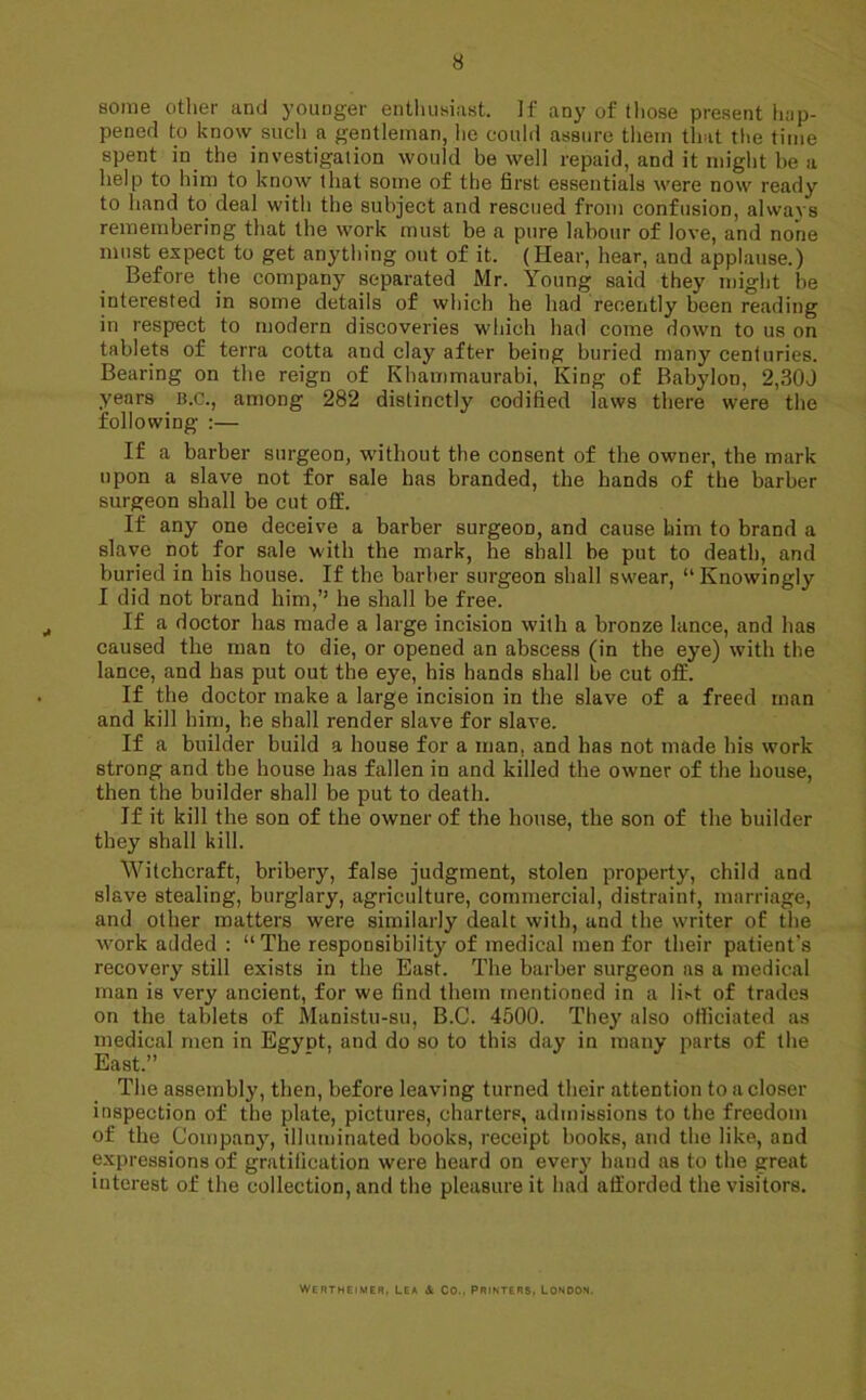 some other and youoger enthusiast. If any of those present hap- pened to know stich a gentleman, he could assure them that the time spent in the investigation would be well repaid, and it might be a help to him to know that some of the first essentials were now ready to hand to deal with the subject and rescued from confusion, always remembering that the work must be a pure labour of love, and none must expect to get anything out of it. (Hear, hear, and applause.) Before the company separated Mr. Young said they might be interested in some details of which he had recently been reading in respect to modern discoveries which had come down to us on tablets of terra cotta and clay after being buried many centuries. Bearing on the reign of Khammaurabi, King of Babylon, 2,300 years B.c., among 282 distinctly codified laws there were the following :— If a barber surgeon, without the consent of the owner, the mark upon a slave not for 6ale has branded, the hands of the barber surgeon shall be cut off. If any one deceive a barber surgeon, and cause him to brand a slave not for sale with the mark, he shall be put to death, and buried in his house. If the barber surgeon shall swear, “Knowingly I did not brand him,” he shall be free. If a doctor has made a large incision with a bronze lance, and has caused the man to die, or opened an abscess (in the eye) with the lance, and has put out the eye, his hands shall be cut off. If the doctor make a large incision in the slave of a freed man and kill him, he shall render slave for slave. If a builder build a house for a man. and has not made his work strong and the house has fallen in and killed the owner of the house, then the builder shall be put to death. If it kill the son of the owner of the house, the son of the builder they shall kill. Witchcraft, bribery, false judgment, stolen property, child and slave stealing, burglary, agriculture, commercial, distraint, marriage, and other matters were similarly dealt with, and the writer of the work added : “ The responsibility of medical men for their patient's recovery still exists in the East. The barber surgeon as a medical man is very ancient, for we find them mentioned in a lift of trades on the tablets of Manistu-su, B.C. 4500. They also officiated as medical men in Egypt, and do so to this day in many parts of the East.” The assembly, then, before leaving turned their attention to a closer inspection of the plate, pictures, charters, admissions to the freedom of the Company, illuminated books, receipt books, and the like, and expressions of gratification were heard on every hand as to the great interest of the collection, and the pleasure it had afforded the visitors. Wertheimer, lea Co., printers, London.
