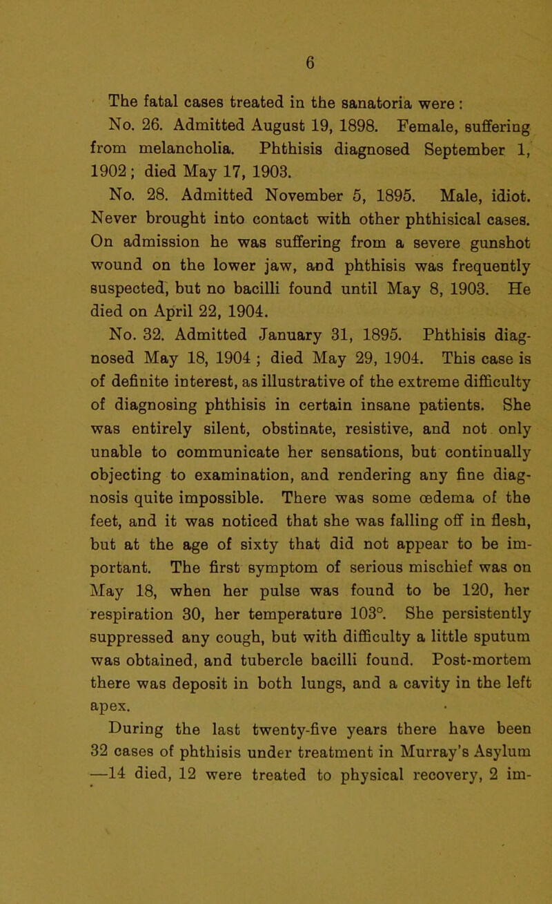 The fatal cases treated in the sanatoria were : No. 26. Admitted August 19, 1898. Female, suffering from melancholia. Phthisis diagnosed September 1, 1902 ; died May 17, 1903. No. 28. Admitted November 5, 1895. Male, idiot. Never brought into contact with other phthisical cases. On admission he was suffering from a severe gunshot wound on the lower jaw, and phthisis was frequently suspected, but no bacilli found until May 8, 1903. He died on April 22, 1904. No. 32. Admitted January 31, 1895. Phthisis diag- nosed May 18, 1904 ; died May 29, 1904. This case is of definite interest, as illustrative of the extreme difficulty of diagnosing phthisis in certain insane patients. She was entirely silent, obstinate, resistive, and not only unable to communicate her sensations, but continually objecting to examination, and rendering any fine diag- nosis quite impossible. There was some oedema of the feet, and it was noticed that she was falling off in flesh, but at the age of sixty that did not appear to be im- portant. The first symptom of serious mischief was on May 18, when her pulse was found to be 120, her respiration 30, her temperature 103°. She persistently suppressed any cough, but with difficulty a little sputum was obtained, and tubercle bacilli found. Post-mortem there was deposit in both lungs, and a cavity in the left apex. During the last twenty-five years there have been 32 cases of phthisis under treatment in Murray’s Asylum —14 died, 12 were treated to physical recovery, 2 im-