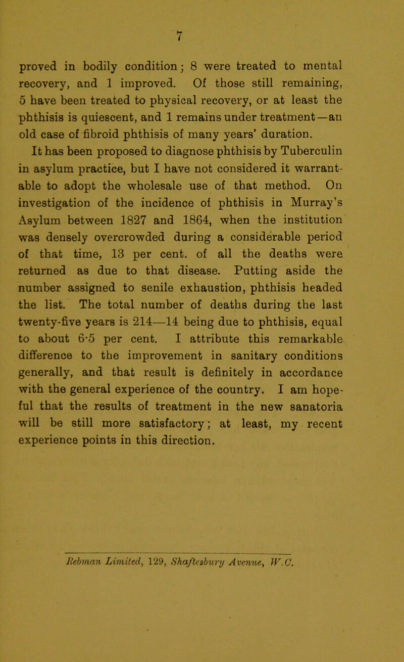 proved in bodily condition; 8 were treated to mental recovery, and 3 improved. Of those still remaining, 5 have been treated to physical recovery, or at least the phthisis is quiescent, and 1 remains under treatment —an old case of fibroid phthisis of many years’ duration. It has been proposed to diagnose phthisis by Tuberculin in asylum practice, but I have not considered it warrant- able to adopt the wholesale use of that method. On investigation of the incidence of phthisis in Murray’s Asylum between 1827 and 1864, when the institution was densely overcrowded during a considerable period of that time, 13 per cent, of all the deaths were returned as due to that disease. Putting aside the number assigned to senile exhaustion, phthisis headed the list. The total number of deaths during the last twenty-five years is 214—14 being due to phthisis, equal to about 6-5 per cent. I attribute this remarkable difference to the improvement in sanitary conditions generally, and that result is definitely in accordance with the general experience of the country. I am hope- ful that the results of treatment in the new sanatoria will be still more satisfactory; at least, my recent experience points in this direction. Rebman Limited, 129, Shaftesbury Avenue, IV.C.