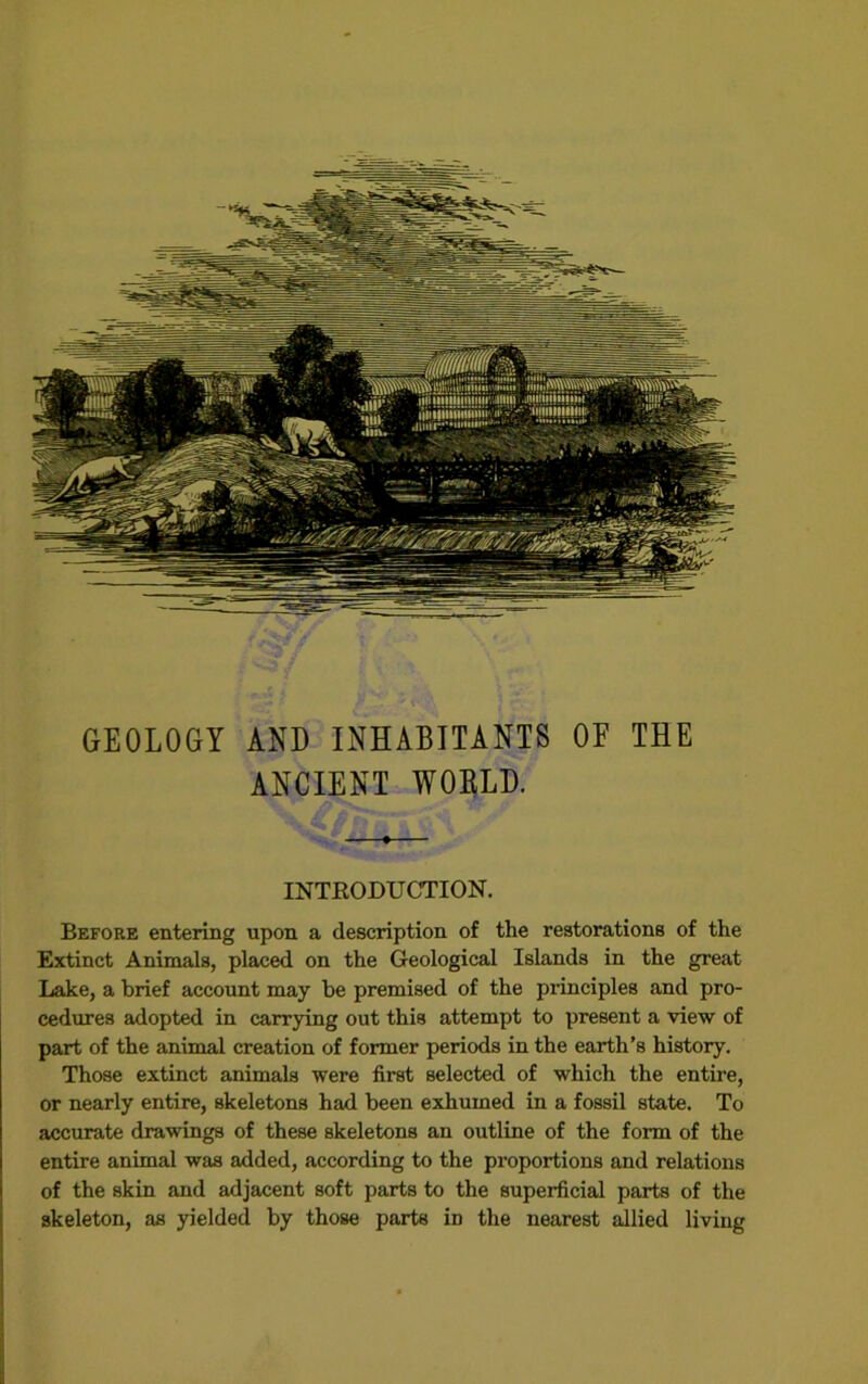 GEOLOGY AND INHABITANTS OE THE ANCIENT WOELD. INTRODUOriON. Before entering upon a description of the restorations of the Extinct Animals, placed on the Geological Islands in the great Lake, a brief account may be premised of the principles and pro- cedures adopted in carrying out this attempt to present a view of part of the animal creation of former periods in the earth's history. Those extinct animals were first selected of which the entire, or nearly entire, skeletons had been exhumed in a fossil state. To accurate drawings of these skeletons an outline of the form of the entire animal was added, according to the proportions and relations of the skin and adjacent soft parts to the superficial parts of the skeleton, as yielded by those parts in the nearest allied living