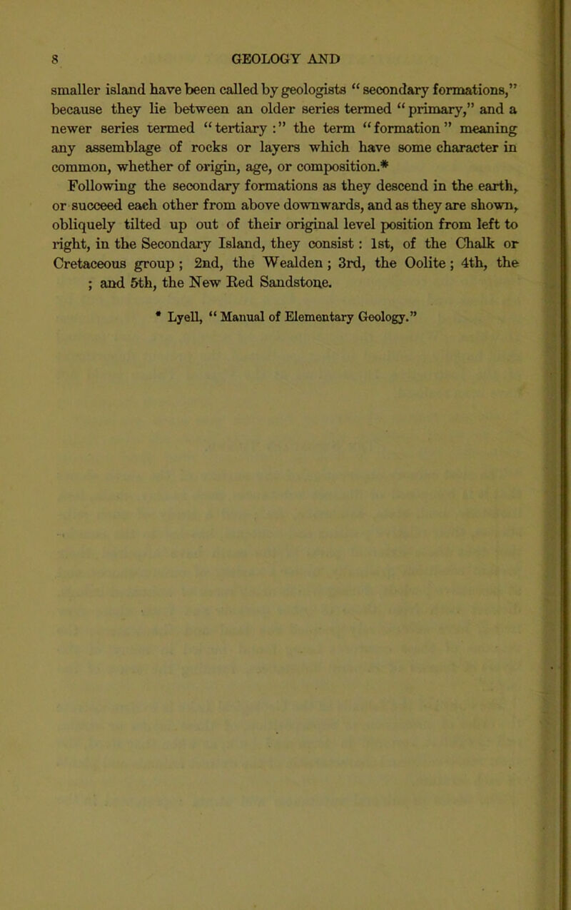 smaller island have been called by geologists “ secondary formations,” because they lie between an older series termed “ primary,” and a newer series termed “ tertiary : ” the term “ formation ” meaning any assemblage of rocks or layers which have some character in common, whether of origin, age, or composition.* Following the secondary formations as they descend in the earth,, or succeed each other from above downwards, and as they are shown, obliquely tilted up out of their original level position from left to right, in the Secondary Island, they consist: 1st, of the Chalk or Cretaceous group; 2nd, the Wealden; 3rd, the Oolite; 4th, the ; and 5th, the New Ked Sandstone. Lyell, “ Manual of Elementary Geology.”