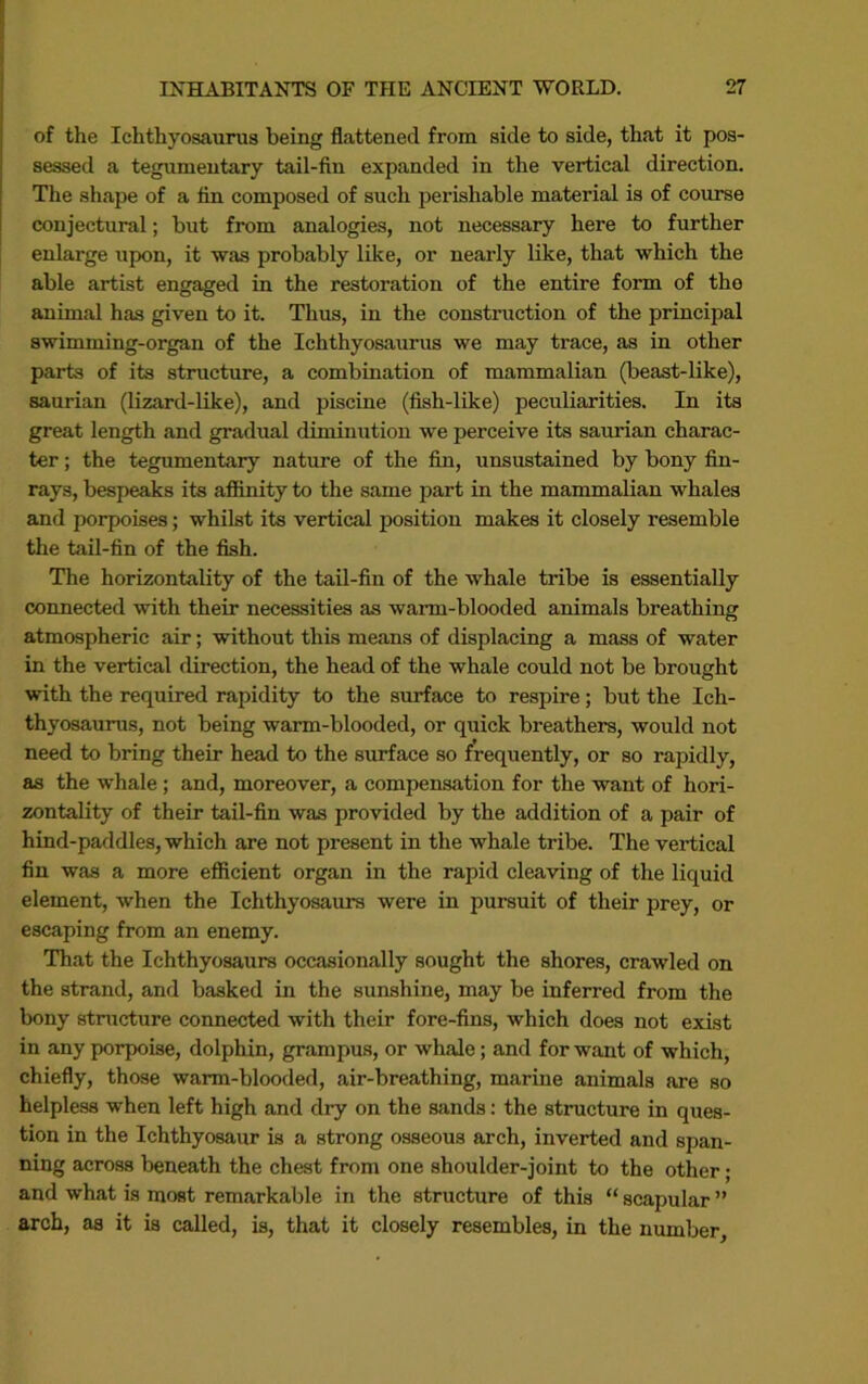 of the Ichthyosaurus being flattened from side to side, that it pos- sessed a tegumentary tail-fin expanded in the vertical direction. The shape of a tin composed of such perishable material is of course conjectural; but from analogies, not necessary here to further enlarge upon, it was probably like, or nearly like, that which the able artist engaged in the restoration of the entire form of the animal has given to it. Thus, in the construction of the principal swimming-organ of the Ichthyosaurus we may trace, as in other parts of its structure, a combination of mammalian (beast-like), saurian (lizard-like), and piscine (fish-like) peculiarities. In its great length and gradual diminution we perceive its saurian charac- ter ; the tegumentary nature of the fin, unsustained by bony fin- rays, bespeaks its afiinity to the same part in the mammalian whales and porpoises; whilst its vertical position makes it closely resemble the tail-fin of the fish. The horizontality of the tail-fin of the whale tribe is essentially connected with their necessities as warm-blooded animals breathing atmospheric air; without this means of displacing a mass of water in the vertical direction, the head of the whale could not be brought with the required rapidity to the surface to respire; but the Ich- thyosaurus, not being warm-blooded, or quick breathers, would not need to bring their head to the surface so frequently, or so rapidly, as the whale; and, moreover, a compensation for the want of hori- zontality of their tail-fin was provided by the addition of a pair of hind-paddles, which are not present in the whale tribe. The vertical fin was a more efiicient organ in the rapid cleaving of the liquid element, when the Ichthyosaurs were in pursuit of their prey, or escaping from an enemy. That the Ichthyosaurs occasionally sought the shores, crawled on the strand, and basked in the sunshine, may be inferred from the bony structure connected with their fore-fins, which does not exist in any porpoise, dolphin, grampus, or whale; and for want of which, chiefly, those warm-blooded, air-breathing, marine animals are so helpless when left high and dry on the sands: the structure in ques- tion in the Ichthyosaur is a strong osseous arch, inverted and span- ning across beneath the chest from one shoulder-joint to the other; and what is most remarkable in the structure of this “ scapular ” arch, as it is called, is, that it closely resembles, in the number.