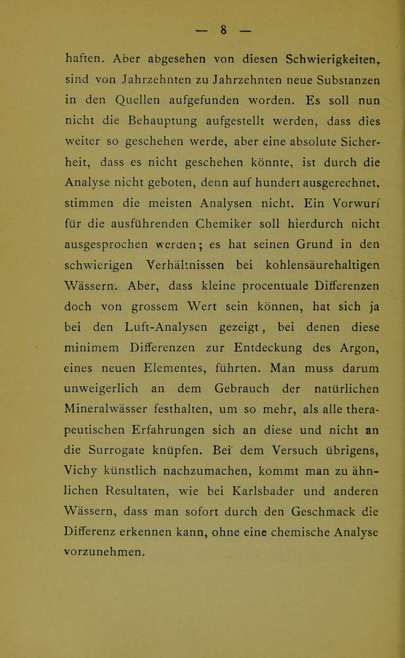 haften. Aber abgesehen von diesen Schwierigkeiten, sind von Jahrzehnten zu Jahrzehnten neue Substanzen in den Quellen aufgefunden worden. Es soll nun nicht die Behauptung aufgestellt werden, dass dies weiter so geschehen werde, aber eine absolute Sicher- heit, dass es nicht geschehen könnte, ist durch die Analyse nicht geboten, denn auf hundert ausgerechnet, stimmen die meisten Analysen nicht. Ein Vorwurf für die ausführenden Chemiker soll hierdurch nicht ausgesprochen werden; es hat seinen Grund in den schwierigen Verhältnissen bei kohlensäurehaltigen Wässern. Aber, dass kleine procentuale Differenzen doch von grossem Wert sein können, hat sich Ja bei den Luft-Analysen gezeigt, bei denen diese minimem Differenzen zur Entdeckung des Argon, eines neuen Elementes, führten. Man muss darum unweigerlich an dem Gebrauch der natürlichen Mineralwässer festhalten, um so mehr, als alle thera- peutischen Erfahrungen sich an diese und nicht an die Surrogate knüpfen. Bei’ dem Versuch übrigens, Vichy künstlich nachzumachen, kommt man zu ähn- lichen Resultaten, wie bei Karlsbader und anderen Wässern, dass man sofort durch den Geschmack die Differenz erkennen kann, ohne eine chemische Analyse vorzunehmen.
