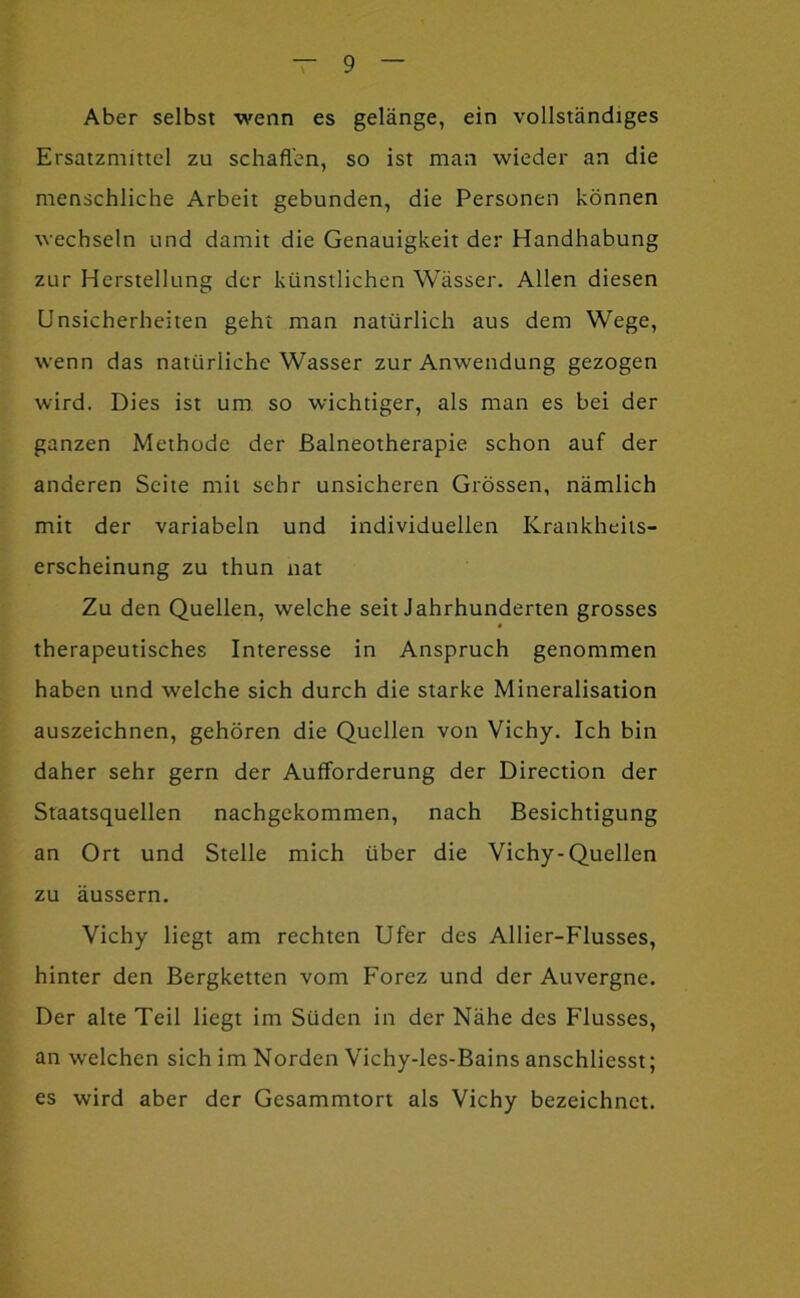 Aber selbst wenn es gelänge, ein vollständiges Ersatzmittel zu schafl'en, so ist man wieder an die menschliche Arbeit gebunden, die Personen können wechseln und damit die Genauigkeit der Handhabung zur Herstellung der künstlichen Wässer. Allen diesen Unsicherheiten geht man natürlich aus dem Wege, wenn das natürliche Wasser zur Anwendung gezogen wird. Dies ist um so wichtiger, als man es bei der ganzen Methode der Balneotherapie schon auf der anderen Seite mit sehr unsicheren Grössen, nämlich mit der variabeln und individuellen Krankheils- erscheinung zu thun nat Zu den Quellen, welche seit Jahrhunderten grosses therapeutisches Interesse in Anspruch genommen haben und welche sich durch die starke Mineralisation auszeichnen, gehören die Quellen von Vichy. Ich bin daher sehr gern der Aufforderung der Direction der Staatsquellen nachgekommen, nach Besichtigung an Ort und Stelle mich über die Vichy-Quellen zu äussern. Vichy liegt am rechten Ufer des Allier-Flusses, hinter den Bergketten vom Forez und der Auvergne. Der alte Teil liegt im Süden in der Nähe des Flusses, an welchen sich im Norden Vichy-les-Bains anschliesst; es wird aber der Gesammtort als Vichy bezeichnet.