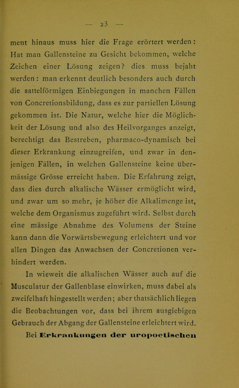 ment hinaus muss hier die Frage erörtert werden : Hat man Gallensteine zu Gesicht bekommen, welche Zeichen einer Lösung zeigen? dies muss bejaht werden: man erkennt deutlich besonders auch durch die sattelförmigen Einbiegungen in manchen Fällen von Concretionsbildung, dass es zur partiellen Lösung gekommen ist. Die Natur, welche hier die Möglich- keit der Lösung und also des Heilvorganges anzeigt, berechtigt das Bestreben, pharmaco-dynamisch bei dieser Erkrankung einzugreifen, und zwar in den- jenigen Fällen, in welchen Gallensteine keine über- mässige Grösse erreicht haben. Die Erfahrung zeigt, dass dies durch alkalische Wässer ermöglicht wird, und zwar um so mehr. Je höher die Alkalimenge ist, welche dem Organismus zugeführt wird. Selbst durch eine mässige Abnahme des Volumens der Steine kann dann die Vorwärtsbewegung erleichtert und vor allen Dingen das Anwachsen der Concretionen ver- hindert werden. In wieweit die alkalischen Wässer auch auf die Musculatur der Gallenblase einwirken, muss dabei als zweifelhaft hingestellt werden; aber thatsächlich liegen die Beobachtungen vor, dass bei ihrem ausgiebigen Gebrauch der Abgang der Gallensteine erleichtert wird. Bei Erkmnkiingea der* uropoetisclieu