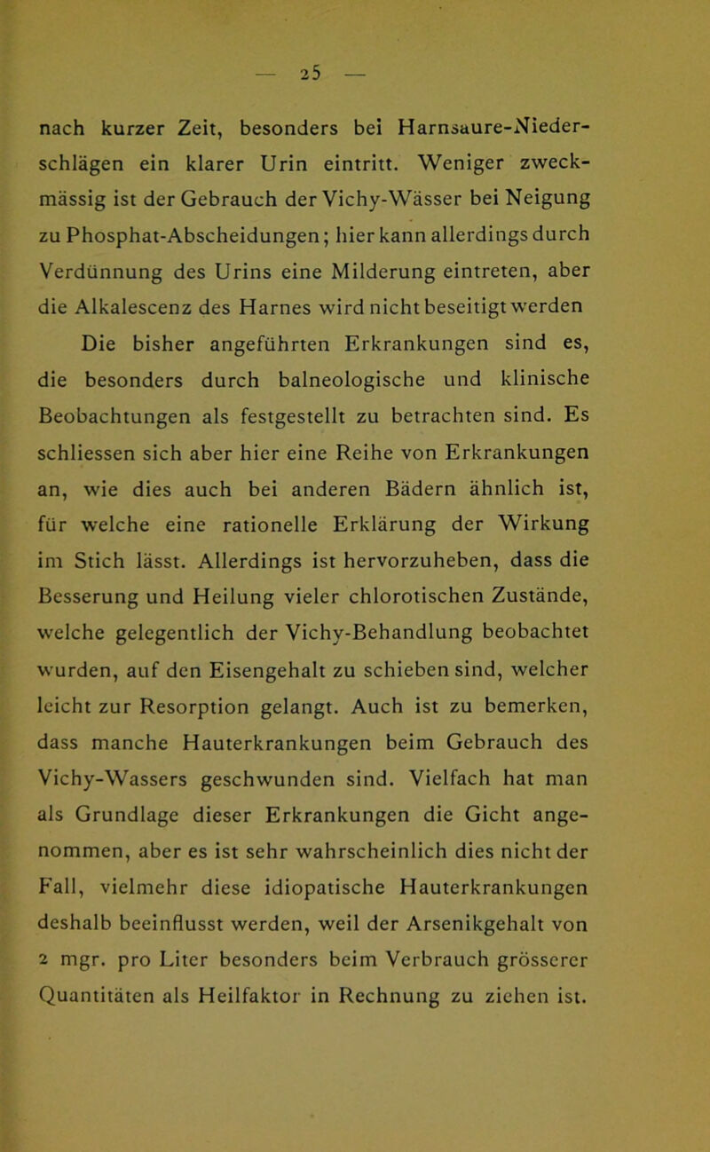nach kurzer Zeit, besonders bei Harnsaure-Nieder- schlägen ein klarer Urin eintritt. Weniger zweck- mässig ist der Gebrauch der Vichy-Wässer bei Neigung zu Phosphat-Abscheidungen; hier kann allerdings durch Verdünnung des Urins eine Milderung eintreten, aber die Alkalescenz des Harnes wird nicht beseitigt werden Die bisher angeführten Erkrankungen sind es, die besonders durch baineologische und klinische Beobachtungen als festgestellt zu betrachten sind. Es schliessen sich aber hier eine Reihe von Erkrankungen an, wie dies auch bei anderen Bädern ähnlich ist, für welche eine rationelle Erklärung der Wirkung im Stich lässt. Allerdings ist hervorzuheben, dass die Besserung und Heilung vieler chlorotischen Zustände, welche gelegentlich der Vichy-Behandlung beobachtet wurden, auf den Eisengehalt zu schieben sind, welcher leicht zur Resorption gelangt. Auch ist zu bemerken, dass manche Hauterkrankungen beim Gebrauch des Vichy-Wassers geschwunden sind. Vielfach hat man als Grundlage dieser Erkrankungen die Gicht ange- nommen, aber es ist sehr wahrscheinlich dies nicht der Fall, vielmehr diese idiopatische Hauterkrankungen deshalb beeinflusst werden, weil der Arsenikgehalt von 2 mgr. pro Liter besonders beim Verbrauch grösserer Quantitäten als Heilfaktor in Rechnung zu ziehen ist.