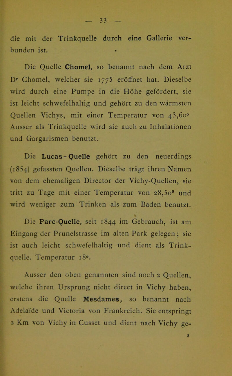 die mit der Trinkquelle durch eine Gallerie ver- bunden ist. Die Quelle Chomel, so benannt nach dem Arzt D'’ Chomel, welcher sie 1775 eröffnet hat. Dieselbe wird durch eine Pumpe in die Höhe gefördert, sie ist leicht schwefelhaltig und gehört zu den wärmsten Quellen Vichys, mit einer Temperatur von 43,60® Ausser als Trinkquelle wird sie auch zu Inhalationen und Gargarismen benutzt. Die Lucas-Quelle gehört zu den neuerdings (1854) gefassten Quellen. Dieselbe trägt ihren Namen von dem ehemaligen Director der Vichy-Quellen, sie tritt zu Tage mit einer Temperatur von 28,5o® und wird weniger zum Trinken als zum Baden benutzt. Die Parc-Quelle, seit 1844 im Gebrauch, ist am Eingang der Prunelstrasse im alten Park gelegen; sie ist auch leicht schwefelhaltig und dient als Trink- quelle. Temperatur 18°. Ausser den oben genannten sind noch 2 Quellen, welche ihren Ursprung nicht direct in Vichy haben, erstens die Quelle Mesdames, so benannt nach Adelaide und Victoria von Frankreich. Sie entspringt 2 Km von Vichy in Cusset und dient nach Vichy ge- 3