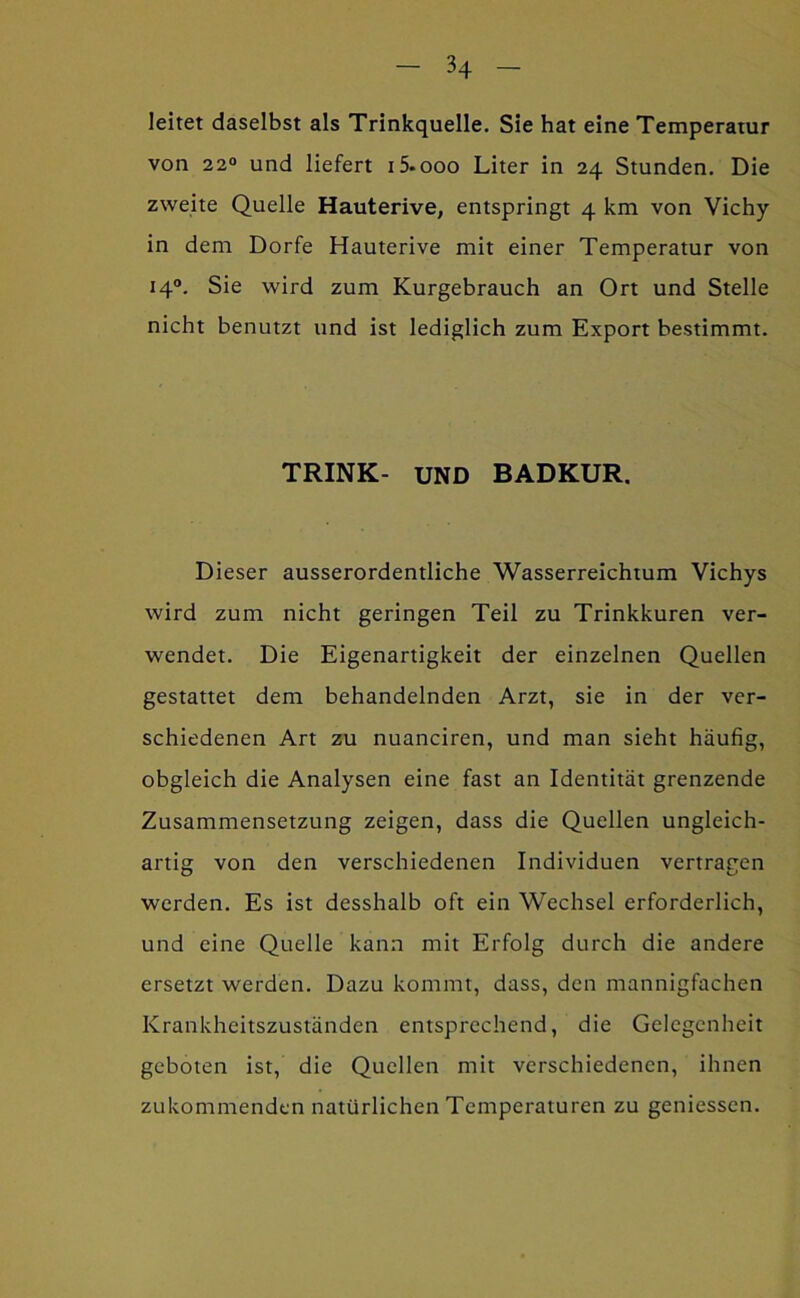 leitet daselbst als Trinkquelle. Sie hat eine Temperatur von 22“ und liefert i5.ooo Liter in 24 Stunden, Die zweite Quelle Hauterive, entspringt 4 km von Vichy in dem Dorfe Hauterive mit einer Temperatur von 14“. Sie wird zum Kurgebrauch an Ort und Stelle nicht benutzt und ist lediglich zum Export bestimmt. TRINK- UND BADKUR. Dieser ausserordentliche Wasserreichtum Vichys wird zum nicht geringen Teil zu Trinkkuren ver- wendet. Die Eigenartigkeit der einzelnen Quellen gestattet dem behandelnden Arzt, sie in der ver- schiedenen Art zu nuanciren, und man sieht häufig, obgleich die Analysen eine fast an Identität grenzende Zusammensetzung zeigen, dass die Quellen ungleich- artig von den verschiedenen Individuen vertragen werden. Es ist desshalb oft ein Wechsel erforderlich, und eine Quelle kann mit Erfolg durch die andere ersetzt werden. Dazu kommt, dass, den mannigfachen Krankheitszuständen entsprechend, die Gelegenheit geboten ist, die Quellen mit verschiedenen, ihnen zukommenden natürlichen Temperaturen zu geniessen.