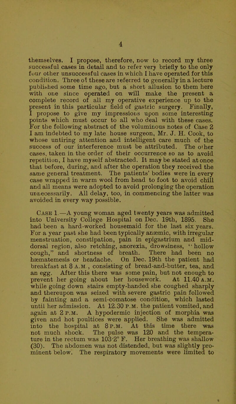 themselves. I propose, therefore, now to record my three successful cases in detail and to refer very briefly to the only four other unsuccessful cases in which I have operated for this condition. Three oi these are referred to generally in a lecture published some time ago, but a short allusion to them here with one since operated on will make the present a complete record of all my operative experience up to the present in this particular field of gastric surgery. Finally, I propose to give my impressions upon some interesting points which must occur to all who deal with these cases. For the following abstract of the voluminous notes of Case 2 I am indebted to my late house surgeon, Mr. J. H. Cook, to whose untiring attention and intelligent care much of the success of our interference must be attributed. The other cases, taken in the order of their occurrence so as to avoid repetition, I have myself abstracted. It may be stated at once that before, during, and after the operation they received the same general treatment. The patients’ bodies were in every case wrapped in warm wool from head to foot to avoid chill and all means were adopted to avoid prolonging the operation unnecessarily. All delay, too, in commencing the latter was avoided in every way possible. Case 1.—A young woman aged twenty years was admitted into University College Hospital on Dec. 19th, 1895. She had been a hard-worked housemaid for the last six years. For a year past she had been typically anaemic, with irregular menstruation, constipation, pain in epigastrium and mid- dorsal region, also retching, anorexia, drowsiness, “hollow cough,” and shortness of breath. There had been no hasmatemesis or headache. On Dec. 19th the patient had breakfast at 8 A.M , consisting of bread-and-butter, tea, and an egg. After this there was some pain, but not enough to prevent her going about her housework. At 11.40 a.m. while going down stairs empty-handed she coughed sharply and thereupon was seized with severe gastric pain followed by fainting and a semi-comatose condition, which lasted until her admission. At 12.30 P.M. the patient vomited, and again at 2 p.m. A hypodermic injection of morphia was given and hot poultices were applied. She was admitted into the hospital at 8 p.m. At this time there was not much shock. The pulse was 120 and the tempera- ture in the rectum was 103'2° F. Her breathing was shallow (30). The abdomen was not distended, but was slightly pro- minent below. The respiratory movements were limited to