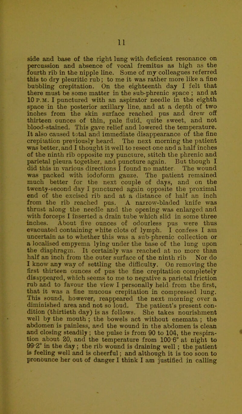 side and base of the right lung with deficient resonance on percussion and absence of vocal fremitus as high as the fourth rib in the nipple line. Some of my colleagues referred this to dry pleuritic rub; to me it was rather more like a fine bubbling crepitation. On the eighteenth day I felt that there must be some matter in the sub-phrenic space ; and at 10 p.m. I punctured with an aspirator needle in the eighth space in the posterior axillary line, and at a depth of two inches from the skin surface reached pus and drew off thirteen ounces of thin, pale fluid, quite sweet, and not blood-stained. This gave relief and lowered the temperature. It also caused total and immediate disappearance of the fine crepitation previously heard. The next morning the patient was better, and I thought it well to resect one and a half inches of the ninth rib opposite my puncture, stitch the phrenic and parietal pleura together, and puncture again. But though I did this in various directions I found no matter The wound was packed with iodoform gauze. The patient remained much better for the next couple of days, and on the twenty-second day I punctured again opposite the proximal end of the excised rib and at a distance of half an inch from the rib reached pus. A narrow-bladed knife was thrust along the needle and the opening was enlarged and with forceps I inserted a drain tube which slid in some three inches. About five ounces of odourless pus were thus evacuated containing white clots of lymph. I confess I am uncertain as to whether this was a sub-phrenic collection or a localised empyema lying under the base of the lung upon the diaphragm. It certainly was reached at no more than half an inch from the outer surface of the ninth rib Nor do I know any way of settling the difficulty. On removing the first thirteen ounces of pus the fine crepitation completely disappeared, which seems to me to negative a parietal friction rub and to favour the view I personally held from the first, that it was a fine mucous crepitation in compressed lung. This sound, however, reappeared the next morning over a diminished area and not so loud. The patient’s present con- dition (thirtieth day) is as follows. She takes nourishment well by the mouth ; the bowels act without enemata; the abdomen is painless, and the wound in the abdomen is clean and closing steadily ; the pulse is from 90 to 104, the respira- tion about 20, and the temperature from 100 6° at night to 99'2° in the day ; the rib wound is draining well; the patient is feeling well and is cheerful; and although it is too soon to pronounce her out of danger I think I am justified in calling