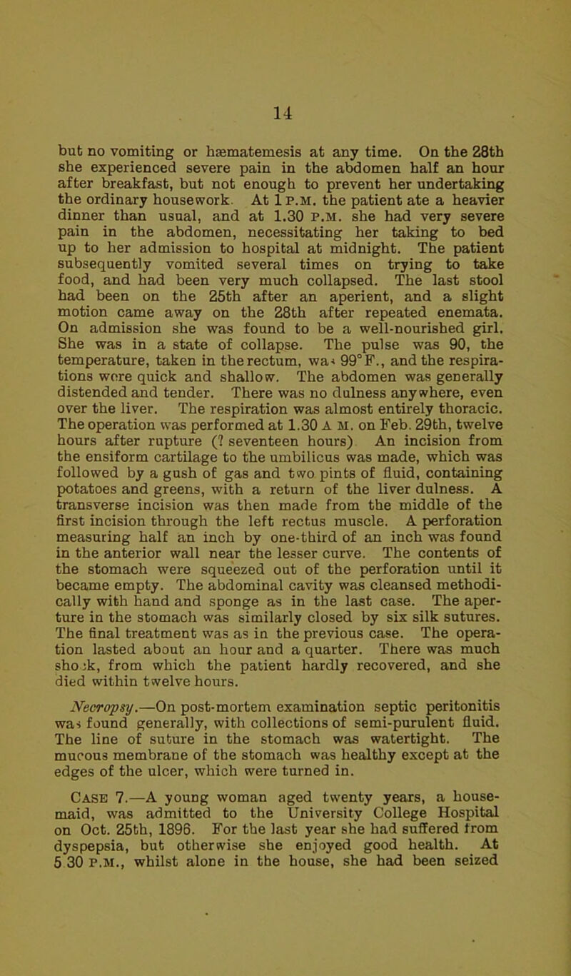 but no vomiting or hsematemesis at any time. On the 28th she experienced severe pain in the abdomen half an hour after breakfast, but not enough to prevent her undertaking the ordinary housework. At 1p.m. the patient ate a heavier dinner than usual, and at 1.30 p.m. she had very severe pain in the abdomen, necessitating her taking to bed up to her admission to hospital at midnight. The patient subsequently vomited several times on trying to take food, and had been very much collapsed. The last stool had been on the 25th after an aperient, and a slight motion came away on the 28th after repeated enemata. On admission she was found to be a well-nourished girl. She was in a state of collapse. The pulse was 90, the temperature, taken in the rectum, wa< 99°F., and the respira- tions wore quick and shallow. The abdomen was generally distended and tender. There was no dulness anywhere, even over the liver. The respiration was almost entirely thoracic. The operation was performed at 1.30 A M. on Feb. 29th, twelve hours after rupture (? seventeen hours) An incision from the ensiform cartilage to the umbilicus was made, which was followed by a gush of gas and two pints of fluid, containing potatoes and greens, with a return of the liver dulness. A transverse incision was then made from the middle of the first incision through the left rectus muscle. A perforation measuring half an inch by one-third of an inch was found in the anterior wall near the lesser curve. The contents of the stomach were squeezed out of the perforation until it became empty. The abdominal cavity was cleansed methodi- cally with hand and sponge as in the last case. The aper- ture in the stomach was similarly closed by six silk sutures. The final treatment was as in the previous case. The opera- tion lasted about an hour and a quarter. There was much shook, from which the patient hardly recovered, and she died within twelve hours. Necropsy.—On post-mortem examination septic peritonitis was found generally, with collections of semi-purulent fluid. The line of suture in the stomach was watertight. The mucous membrane of the stomach was healthy except at the edges of the ulcer, which were turned in. Case 7.—A young woman aged twenty years, a house- maid, was admitted to the University College Hospital on Oct. 25th, 1896. For the last year she had suffered from dyspepsia, but otherwise she enjoyed good health. At 5 30 p.m., whilst alone in the house, she had been seized